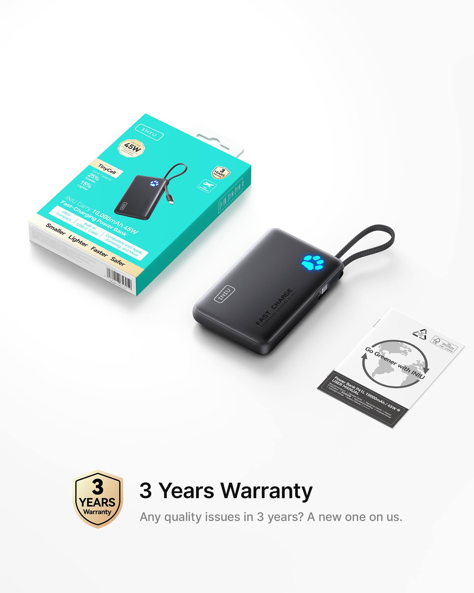 INIU 45W Jere Candr same TinyCell AAt 25% er Liriter 15% Fast INIU Carry 10. COAC Lta- Charging A al-in Power 000mAh Smaller Caa I Bank 45W Lighter Zanara wIaN Faster antMore Ag Safer SAT PEARE 3 1 1 lpa INIO CHARGE FAST Go Greener with INIU LISER MANUAL PN  10000mAh 45W mt 3 YEARS Warranty 3 Years Warranty Any quality issues in 3 years? A new one on us.

3 Years Warranty
Any quality issues in 3 years? A new one on us.