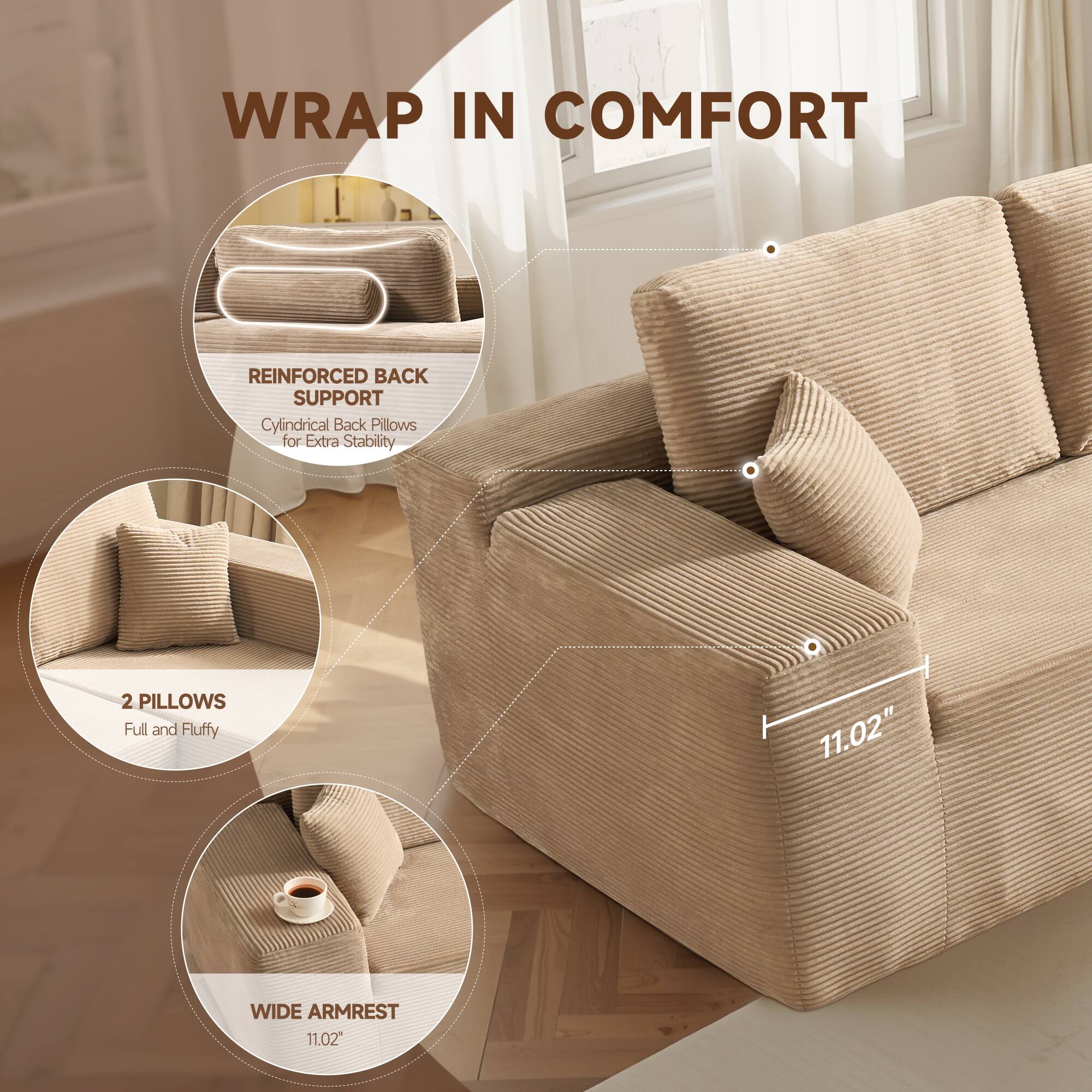WRAP IN COMFORT

- REINFORCED BACK SUPPORT
  Cylindrical Back Pillows for Extra Stability

- 2 PILLOWS
  Full and Fluffy

- WIDE ARMREST
  11.02"
