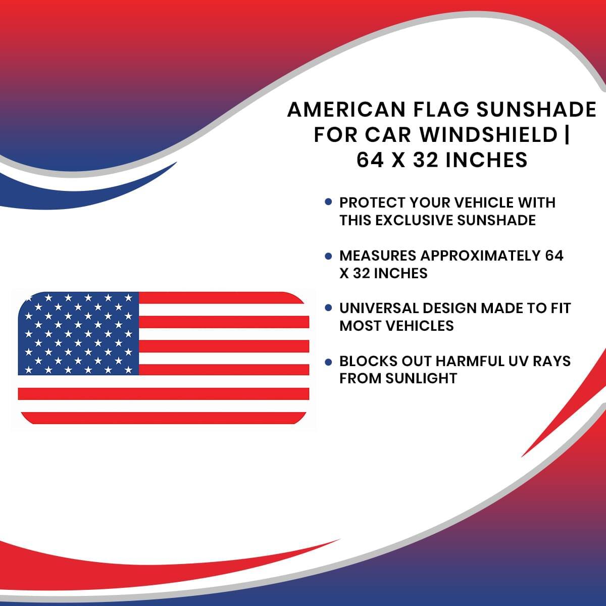 AMERICAN FLAG SUNSHADE FOR CAR WINDSHIELD | 64 X 32 INCHES

- PROTECT YOUR VEHICLE WITH THIS EXCLUSIVE SUNSHADE
- MEASURES APPROXIMATELY 64 X 32 INCHES
- UNIVERSAL DESIGN MADE TO FIT MOST VEHICLES
- BLOCKS OUT HARMFUL UV RAYS FROM SUNLIGHT