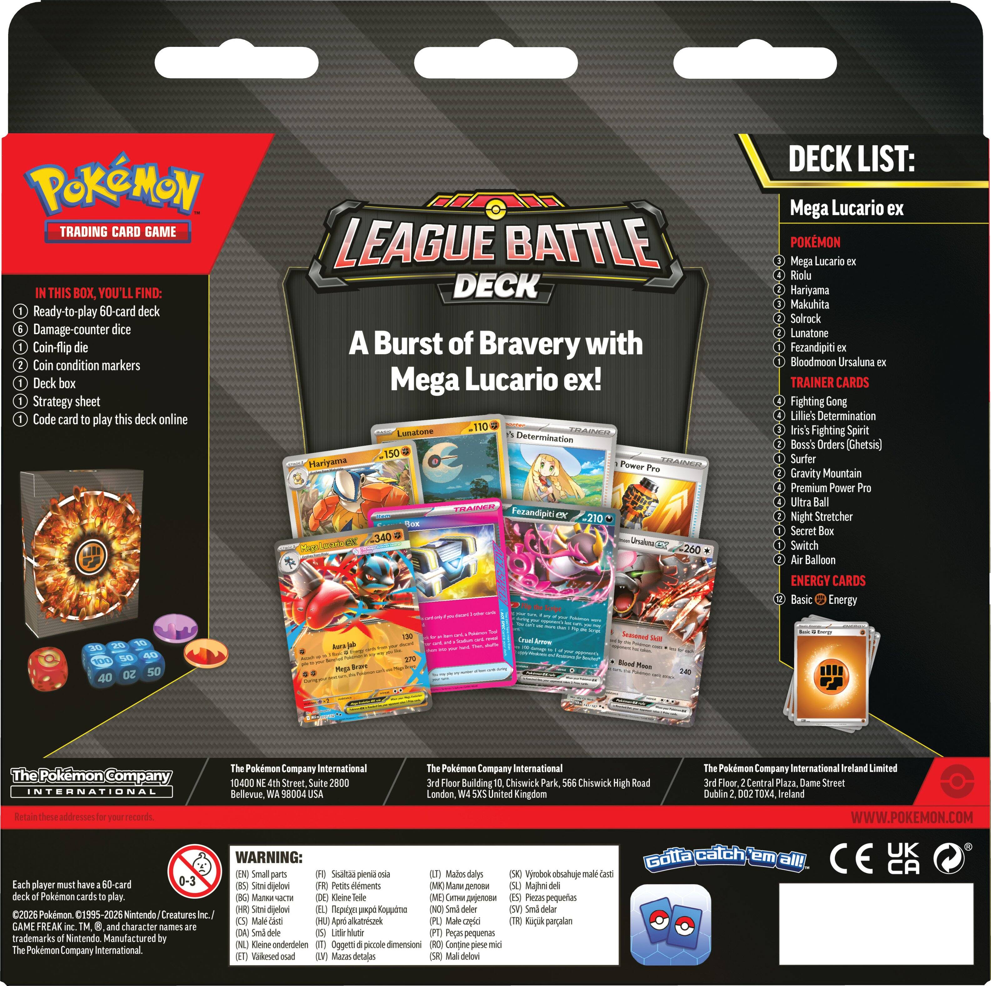 **POKÉMON TRADING CARD GAME**

**LEAGUE BATTLE DECK**

**A Burst of Bravery with Mega Lucario ex!**

**IN THIS BOX, YOU'LL FIND:**
1. Ready-to-play 60-card deck
2. Damage-counter dice
3. Coin-flip die
4. Coin condition markers
5. Deck box
6. Strategy sheet
7. Code card to play this deck online

**DECK LIST:**

**POKÉMON**
- Mega Lucario ex
- Riolu
- Hariyama
- Makuhita
- Solrock
- Lunatone
- Fezandipiti ex
- Bloodmoon Ursaluna ex

**TRAINER CARDS**
- Fighting Gong
- Lilie's Determination
- Iris's Fighting Spirit
- Boss's Orders (Ghetsis)
- Surfer
- Gravity Mountain
- Premium Power
- Ultra Ball
- Night Stretcher
- Secret Box
- Switch
- Air Balloon

**ENERGY CARDS**
- Basic Energy

**The Pokémon Company International**
10400 N E. 4th Street, Suite 2800
Bellev