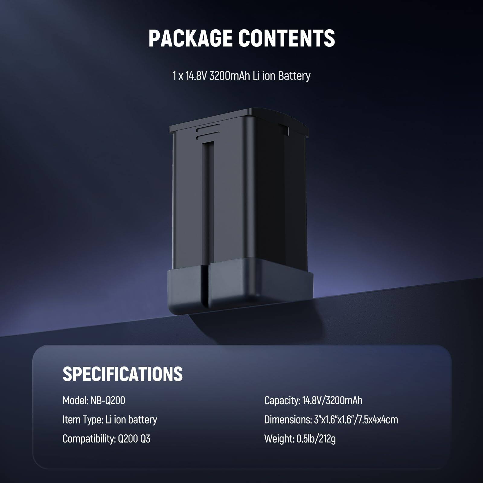 PACKAGE CONTENTS  
1 x 14.8V 3200mAh Li-ion Battery  

SPECIFICATIONS  
Model: NB-Q200  
Item Type: Li-ion battery  
Compatibility: Q200 Q3  
Capacity: 14.8V/3200mAh  
Dimensions: 3"x1.6"x1.6"/7.5x4x4cm  
Weight: 0.5lb/212g