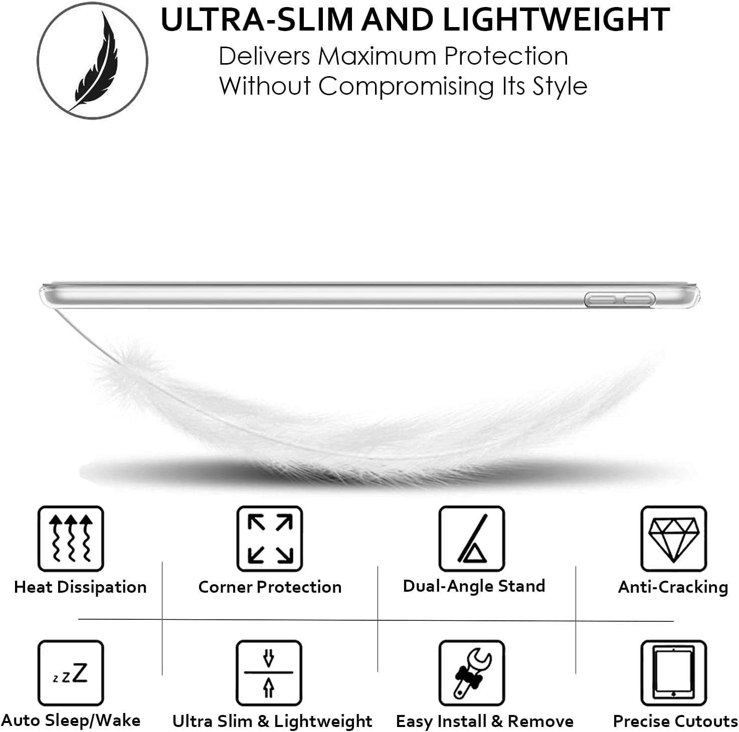 ULTRA-SLIM AND LIGHTWEIGHT  
Delivers Maximum Protection Without Compromising Its Style

- Heat Dissipation
- Corner Protection
- Dual-Angle Stand
- Anti-Cracking
- Auto Sleep/Wake
- Ultra Slim & Lightweight
- Easy Install & Remove
- Precise Cutouts