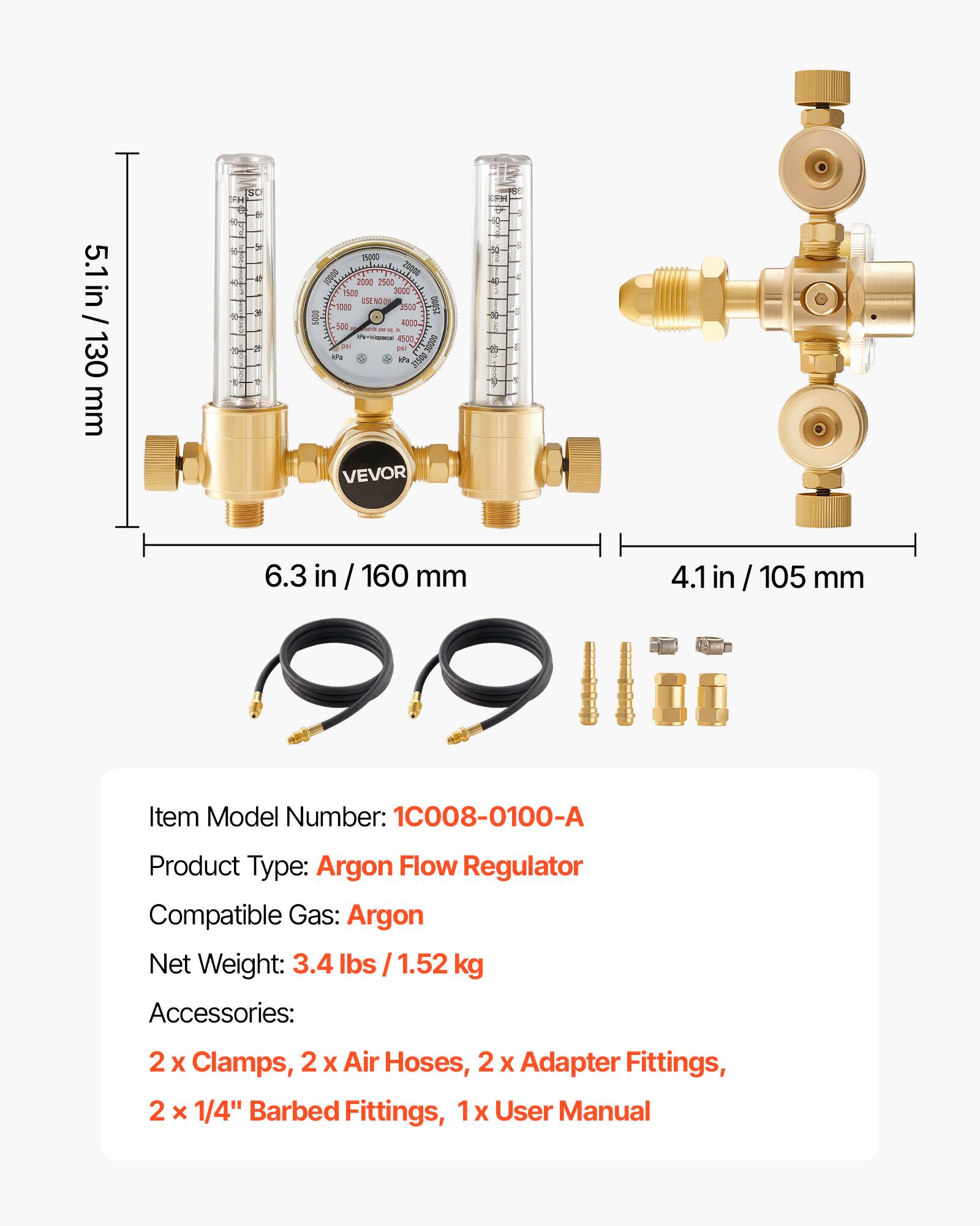 5.1 in / 5.1 in / 130 mm  
SC OH C Mg de o 4 * 29 2 2 1 - 15000 D 20010 2000 2500 15on 3000 LSE NOO 10:00 2500 1 5000 4000 for 4s00 2 ans A VEVOR 1-H 0 50 - 4 - 9 1 9  
6.3 in / 160 mm  
4.1 in / 105 mm  
Item Model Number: 1C008-0100-A  
Product Type: Argon Flow Regulator  
Compatible Gas: Argon  
Net Weight: 3.4 lbs / 1.52 kg  
Accessories: 2 x Clamps, 2 x Air Hoses, 2 x Adapter Fittings, 2 x 1/4" Barbed Fittings, 1 x User Manual