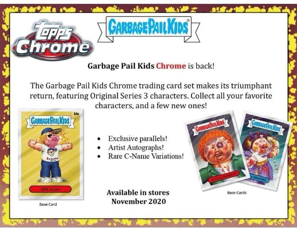Tepps Chrome Garbage Pail Kids Chrome is back! The Garbage Pail Kids Chrome trading card set makes its triumphant return, featuring Original Series 3 characters. Collect all your favorite characters, and a few new ones! 84a GARBAGEPAILKIDS PAIL KIDS GARBAGEPAILKIDS GARBAGE GARBAGEPAILKIDS Exclusive parallels! Artist Autographs! Rare C-Name Variations! BROOKE 3OL now Base Card Available in stores November 2020 Base Cards