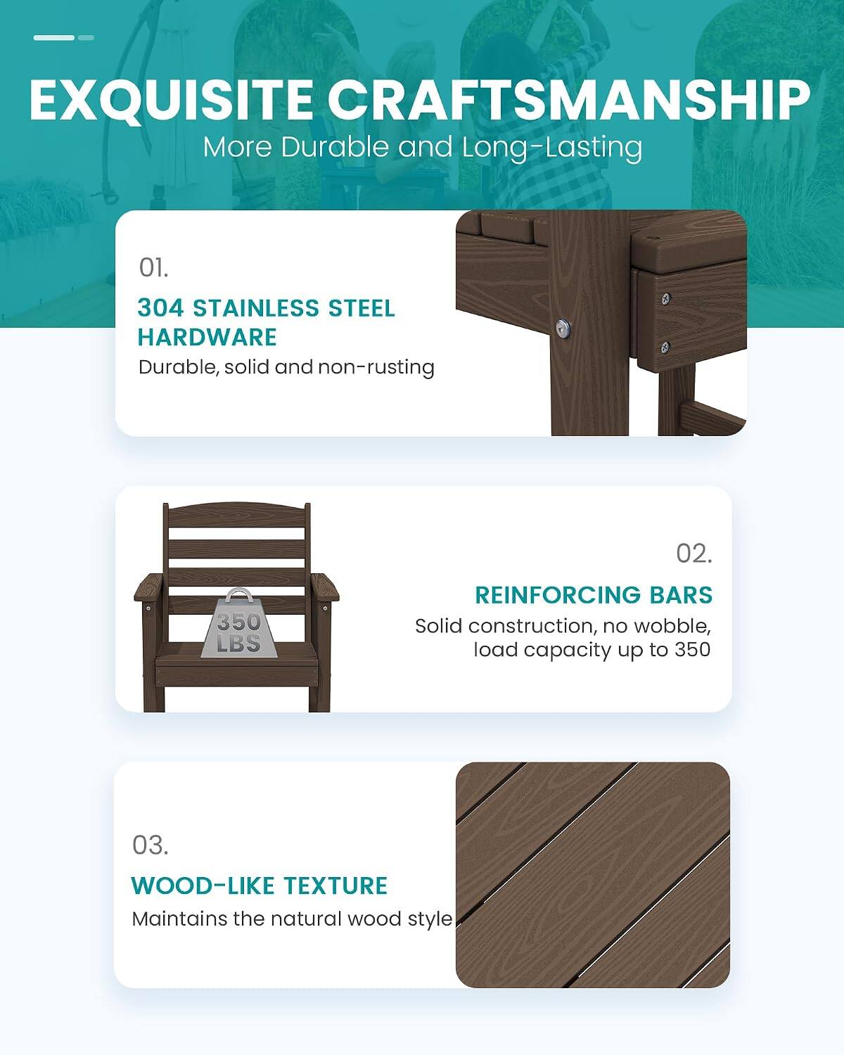 EXQUISITE CRAFTSMANSHIP  
More Durable and Long-Lasting

01.  
304 STAINLESS STEEL HARDWARE  
Durable, solid and non-rusting

02.  
REINFORCING BARS  
Solid construction, no wobble, load capacity up to 350 LBS

03.  
WOOD-LIKE TEXTURE  
Maintains the natural wood style