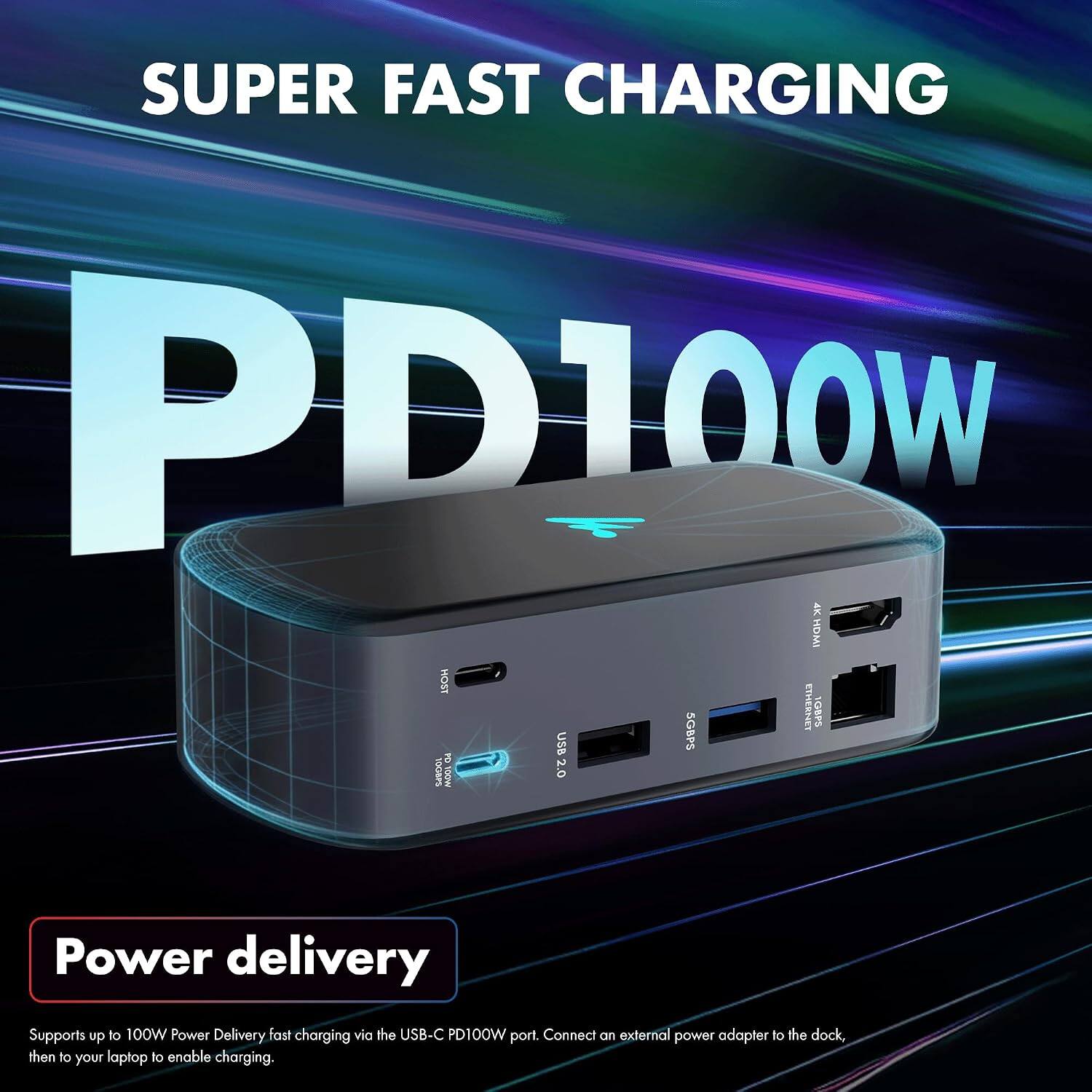 SUPER FAST CHARGING PD100W

4K HDMI HOST USB 5GBP5 ETHERNET 1GBPS PO HEARPS GOW 2.0

Power delivery

Supports up to 100W Power Delivery fast charging via the USB-C PD100W port. Connect an external power adapter to the dock, then to your laptop to enable charging.