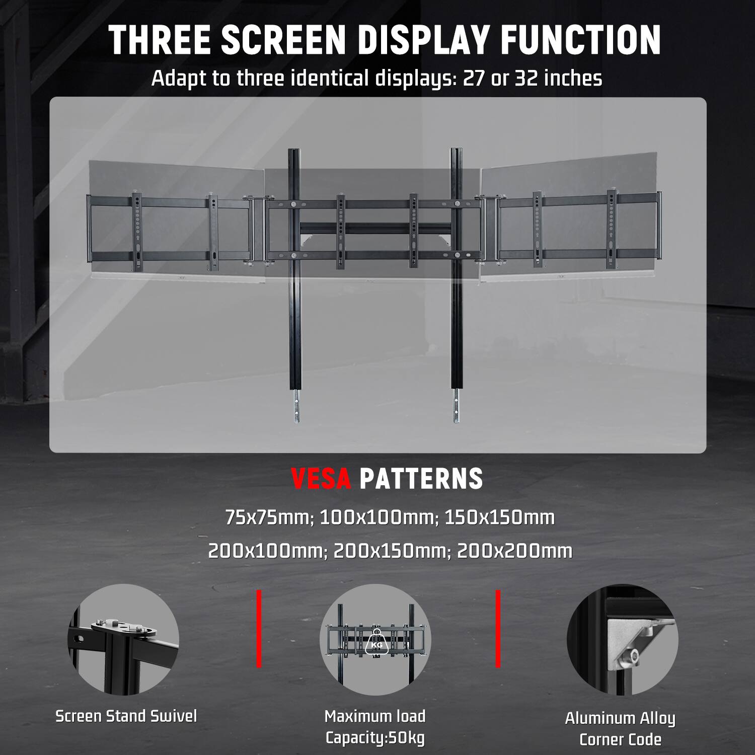 THREE SCREEN DISPLAY FUNCTION  
Adapt to three identical displays: 27 or 32 inches

VESA PATTERNS  
75x75mm; 100x100mm; 150x150mm; 200x100mm; 200x150mm; 200x200mm

Screen Stand Swivel  
Maximum load Capacity: 50kg  
Aluminum Alloy Corner Code