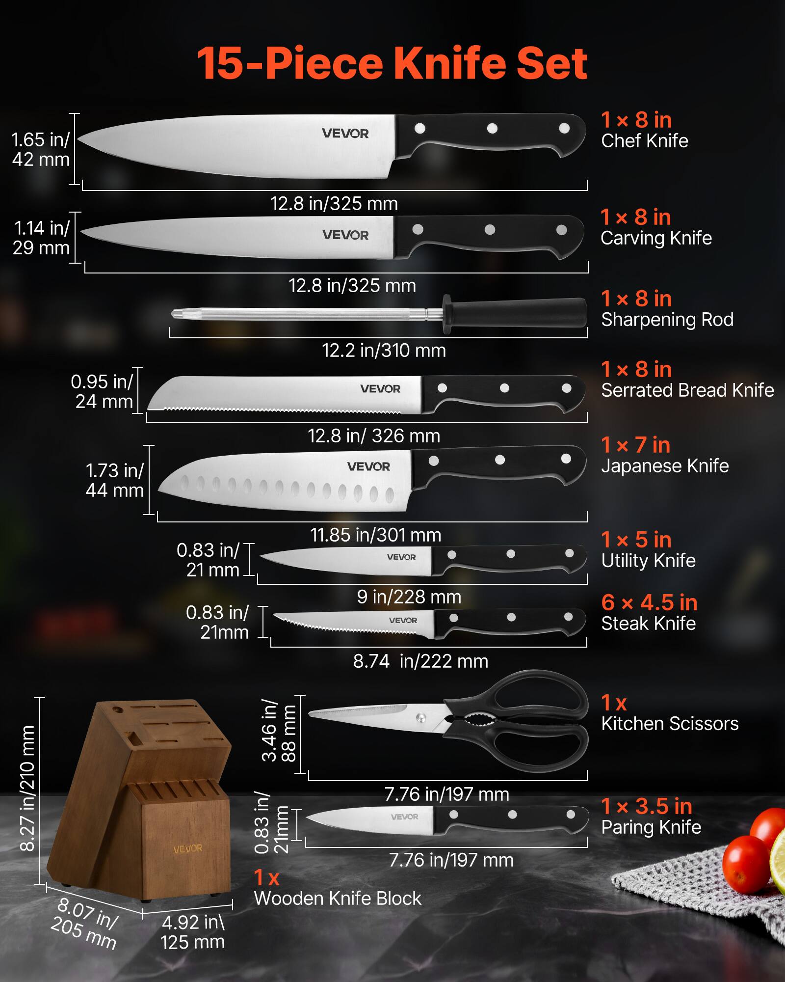 15-Piece Knife Set

1 x 8 in Chef Knife
1.65 in/ 42 mm
12.8 in/325 mm

1 x 8 in Carving Knife
1.14 in/ 29 mm
12.8 in/325 mm

1 x 8 in Sharpening Rod

1 x 8 in Serrated Bread Knife
0.95 in/ 24 mm
12.8 in/326 mm

1 x 7 in Japanese Knife
0.83 in/ 21 mm
11.85 in/301 mm

1 x 5 in Utility Knife
0.83 in/ 21 mm
8.74 in/222 mm

6 x 4.5 in Steak Knife
0.83 in/ 21 mm
7.76 in/197 mm

1 x 3.5 in Paring Knife
0.83 in/ 21 mm
7.76 in/197 mm

1 x Wooden Knife Block
8.27 in/210 mm
4.9