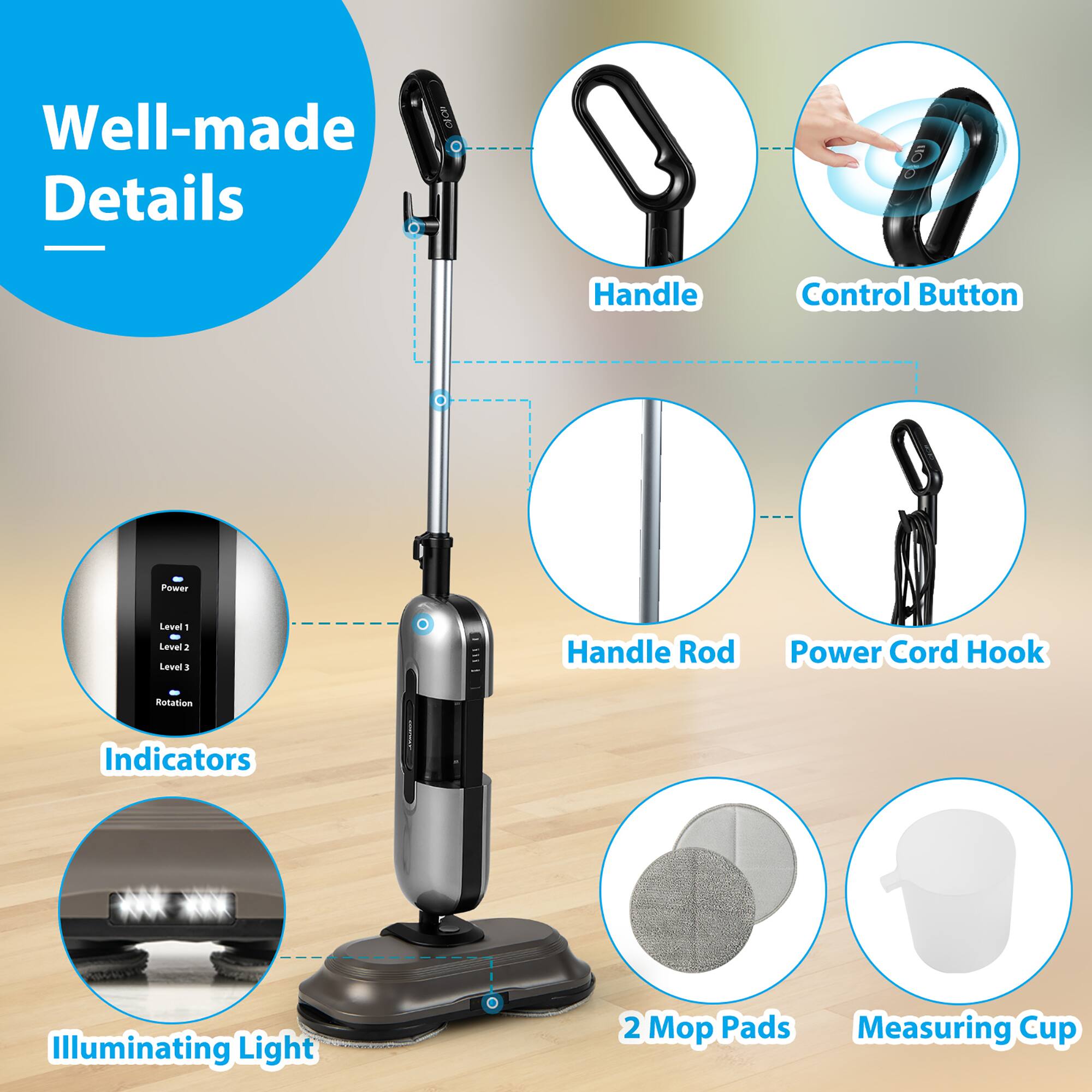 - Well-made Details
- Handle
- Control Button
- Handle Rod
- Power Cord Hook
- Indicators
- Illuminating Light
- 2 Mop Pads
- Measuring Cup