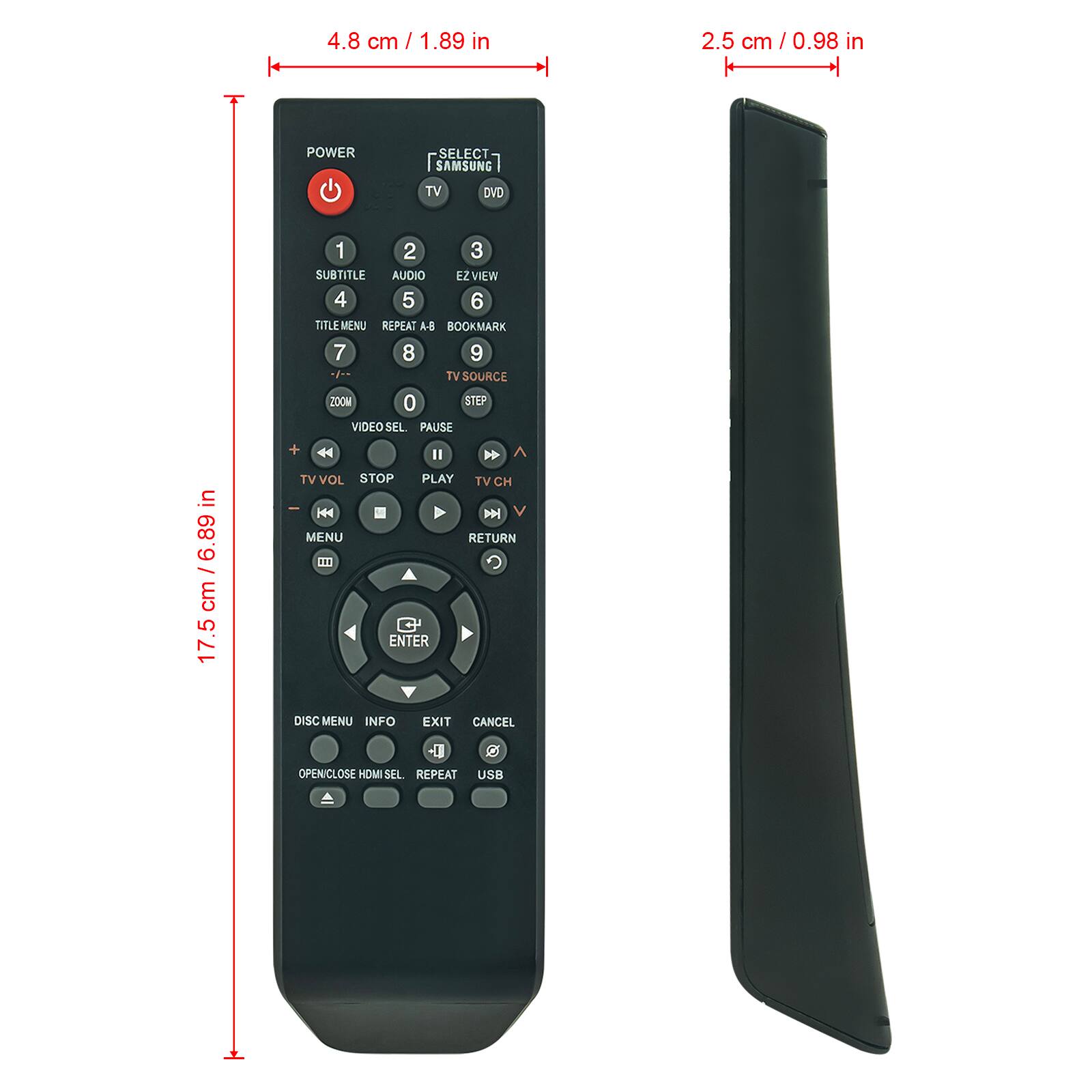 4.8 cm / 1.89 in  
2.5 cm / 0.98 in  
17.5 cm / 6.89 in  

POWER  
SELECT  
SAMSUNG  
TV DVD  
1 2 3  
SUBTITLE AUDIO EZ VIEW  
4 5 6  
TITLE MENU REPEAT A-B BOOKMARK  
7 8 9  
TV SOURCE ZOOM 0 STEP  
VIDEO SEL PAUSE  
TV VOL STOP PLAY TV CH  
MENU RETURN  
ENTER DISC MENU INFO EXIT CANCEL  
OPEN/CLOSE HDMI SEL REPEAT USB