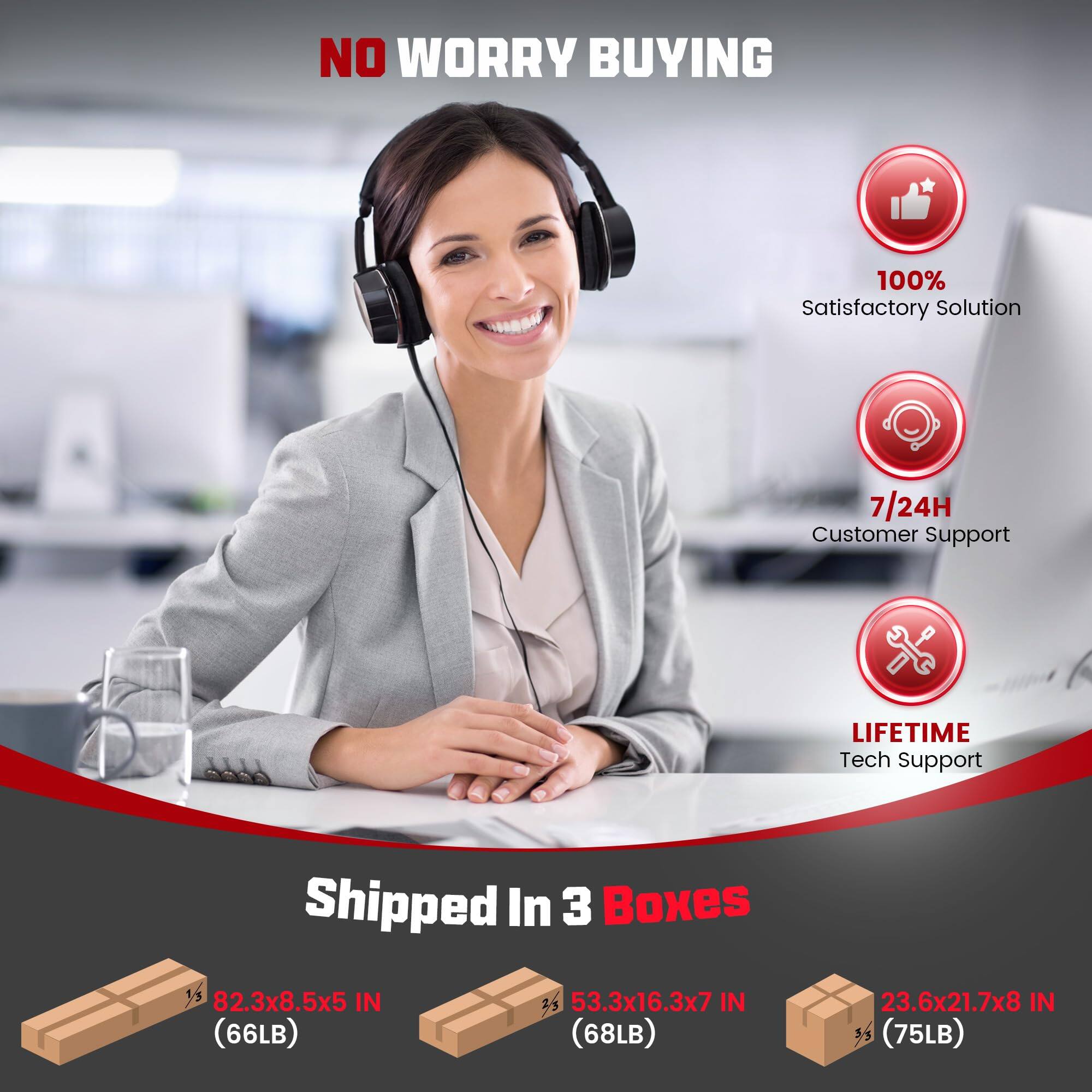 NO WORRY BUYING

100% Satisfactory Solution

7/24H Customer Support

LIFETIME Tech Support

Shipped In 3 Boxes

82.3x8.5x5 IN (66LB)

53.3x16.3x7 IN (68LB)

23.6x21.7x8 IN (75LB)