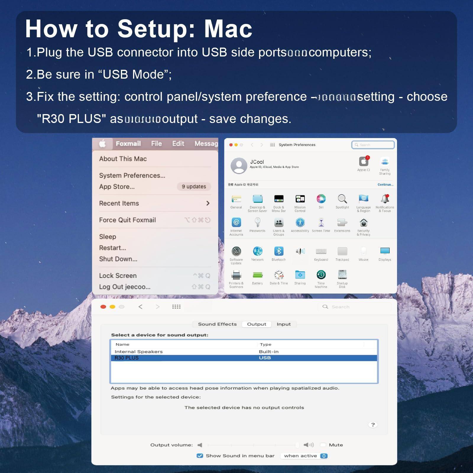 How to Setup: Mac

1. Plug the USB connector into USB side ports on computers;
2. Be sure in "USB Mode";
3. Fix the setting: control panel/system preference -> sound setting - choose "R30 PLUS" as output - save changes.

Foxmail File Edit Message
About This Mac
System Preferences...
App Store...
9 updates
Recent Items
Force Quit Foxmail
Sleep
Restart...
Shut Down...
Lock Screen
Log Out jeecoo...

System Preferences
JCool
App Store, iMovie, Music & App Store
Acrobat
Family Sharing
Continuity...
General
Displays
Desktop & Screen Saver
Menu Bar
Mission Control
Siri
Spotlight
Language & Region
Keyboard
Trackpad
Mouse
Displays
Users & Groups
Parental Controls
Users & Accessibility
Screen Time
Extensions
Security & Privacy
Network
Bluetooth
Energy Saver
Battery
Date & Time
Sharing
Startup Disk
Time Machine
Trash
Software Update...

Sound Effects
Select a device for sound output:
Name: Internal Speakers
R30 PLUS
Type: Built-in USB

Apps may be able to access head pose information when playing spatialized audio.
Settings for the selected device:
The