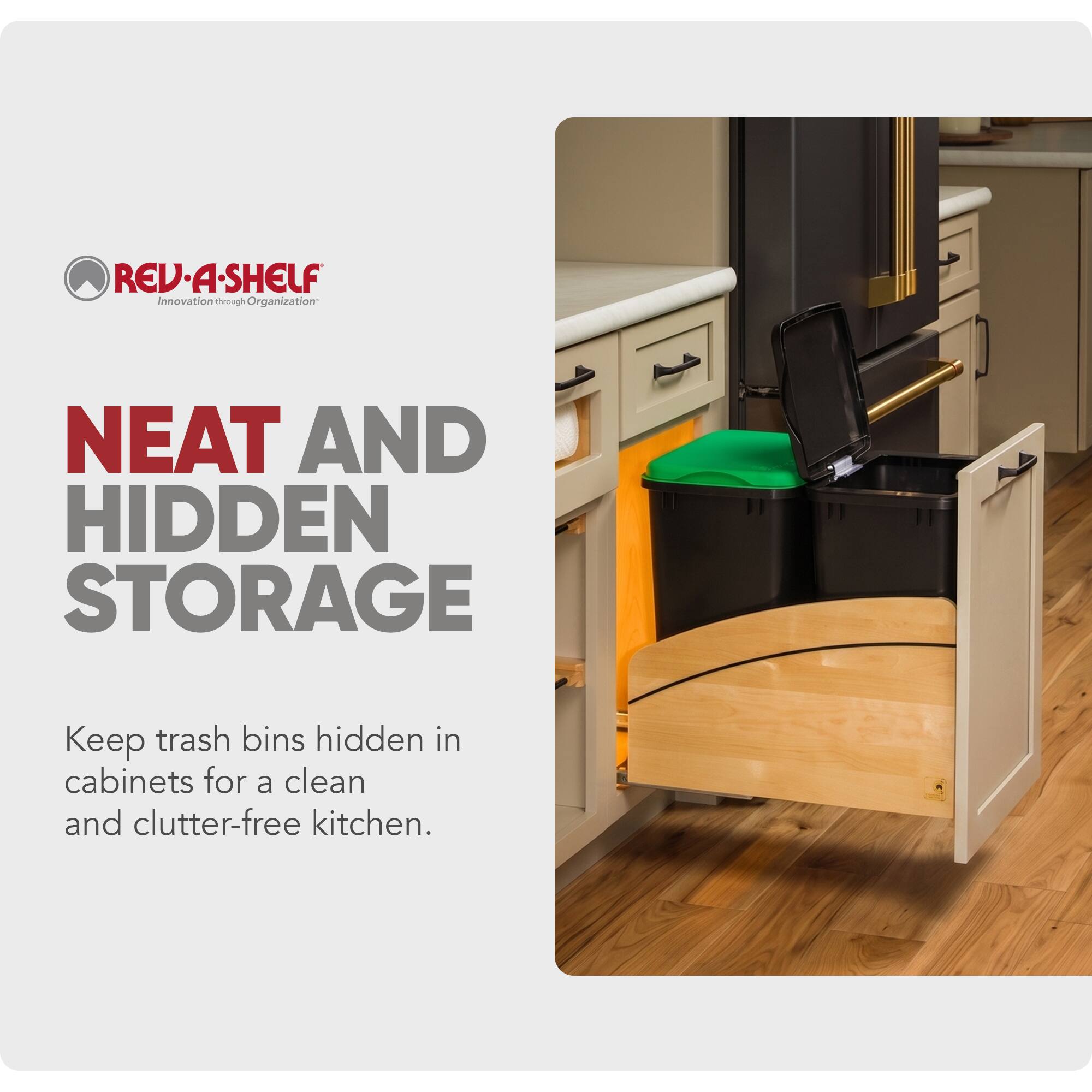 REV-A-SHELF  
Innovation through Organization  

NEAT AND HIDDEN STORAGE  
Keep trash bins hidden in cabinets for a clean and clutter-free kitchen.