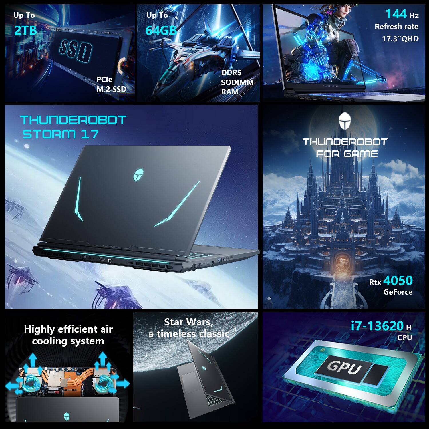 Up To 2TB SSD PCIe M.2 SSD  
Up To 64GB DDR5 SODIMM RAM  
144 Hz Refresh rate 17.3" QHD  
THUNDEROBOT STORM 17  
THUNDEROBOT FOR GAME  
Rtx 4050 GeForce  
Highly efficient air cooling system  
Star Wars, a timeless classic  
i7-13620 H CPU  
GPU