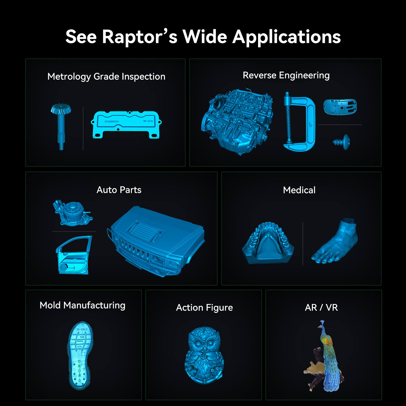 See Raptor's Wide Applications:

1. Metrology Grade Inspection
2. Reverse Engineering
3. Auto Parts
4. Medical
5. Mold Manufacturing
6. Action Figure
7. AR/VR