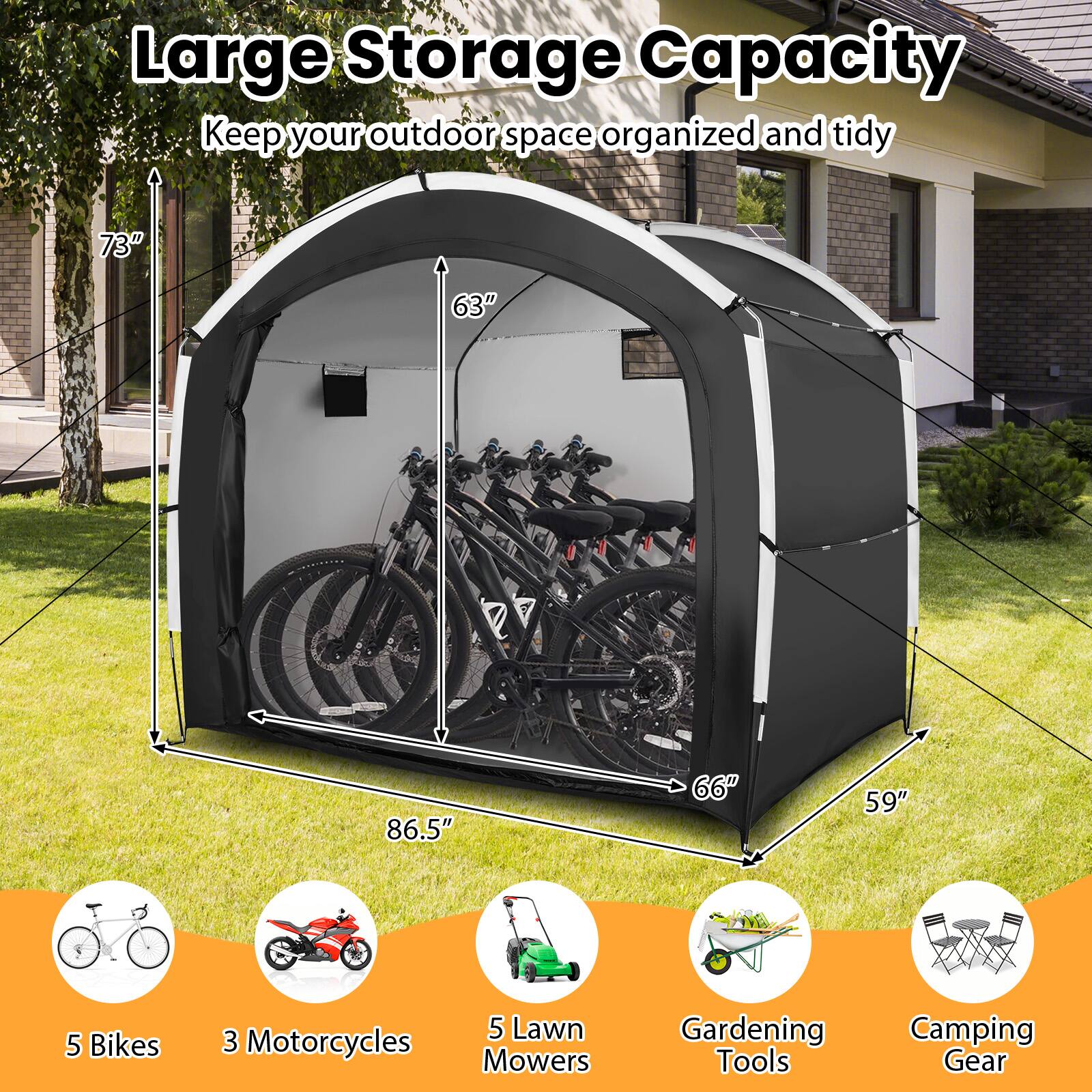 Large Storage Capacity  
Keep your outdoor space organized and tidy  

73"  
63"  
86.5"  
66"  
59"  

5 Bikes  
3 Motorcycles  
5 Lawn Mowers  
Gardening Tools  
Camping Gear