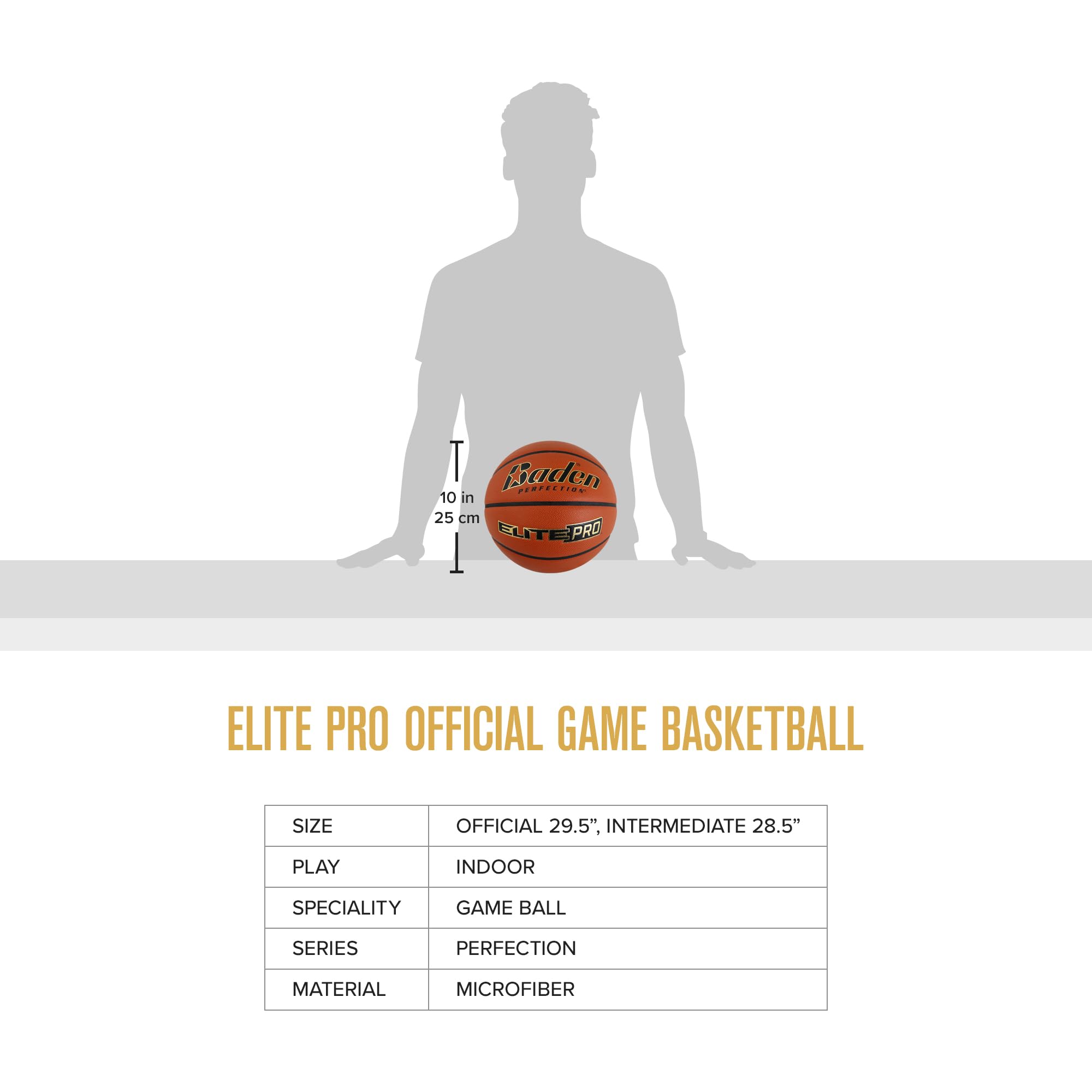 Baden PERFECTION 10 in 25 cm ELITE PRO  
ELITE PRO OFFICIAL GAME BASKETBALL  
SIZE: OFFICIAL 29.5", INTERMEDIATE 28.5"  
PLAY: INDOOR  
SPECIALITY: GAME BALL  
SERIES: PERFECTION  
MATERIAL: MICROFIBER