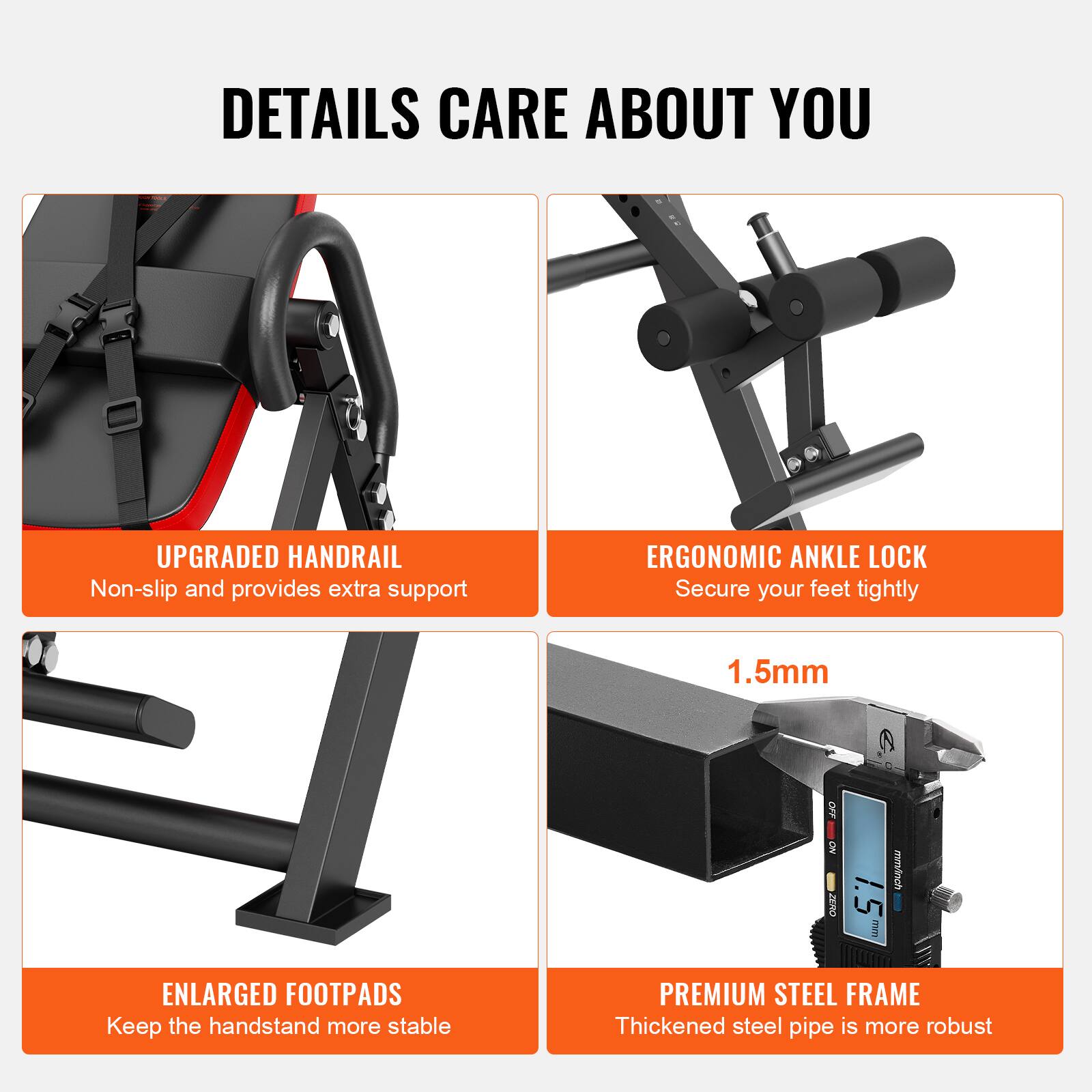 DETAILS CARE ABOUT YOU

UPGRADED HANDRAIL  
Non-slip and provides extra support

ERGONOMIC ANKLE LOCK  
Secure your feet tightly

ENLARGED FOOTPADS  
Keep the handstand more stable

PREMIUM STEEL FRAME  
Thickened steel pipe is more robust

1.5mm