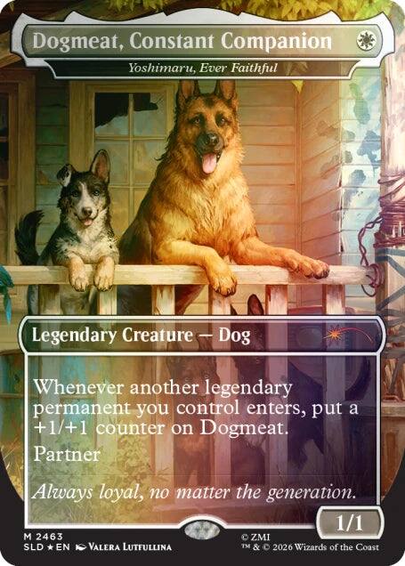 Dogmeat, Constant Companion  
Yoshimaru, Ever Faithful  

Legendary Creature — Dog  

Whenever another legendary permanent you control enters the battlefield, put a +1/+1 counter on Dogmeat.  

Partner  
Always loyal, no matter the generation.  

1/1  

M 2463  
SLD * EN  
Valera Lutfullina  

© ZMI  
TM & © 2026 Wizards of the Coast