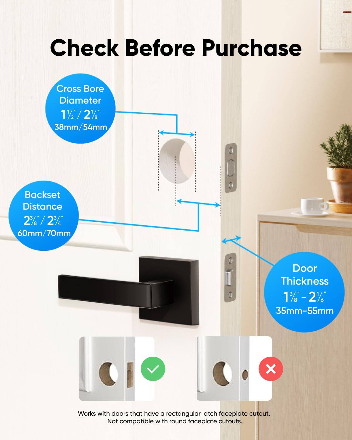 Check Before Purchase
Cross Bore Diameter 11/2 / 2% 38mm/54mm
Backset Distance 2% / 2% 60mm/70mm
Door Thickness 13 -2% 35mm-55mm
Works with doors that have a rectangular latch faceplate cutout. Not compatible with round faceplate cutouts.