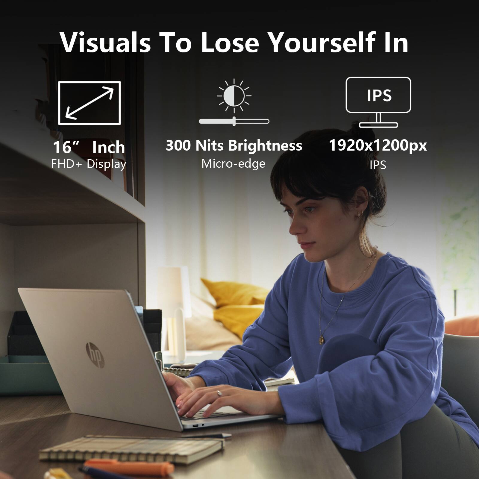 Visuals To Lose Yourself In

16" Inch FHD+ Display

300 Nits Brightness

Micro-edge

1920x1200px

IPS