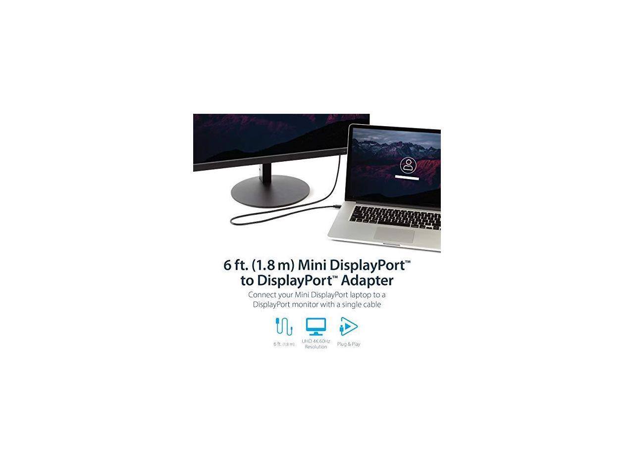 6 ft. (1.8 m) Mini DisplayPort™ to DisplayPort™ Adapter  
Connect your Mini DisplayPort laptop to a DisplayPort monitor with a single cable  

- 6 ft. (1.8 m)  
- UHD 4K 60Hz Resolution  
- Plug & Play