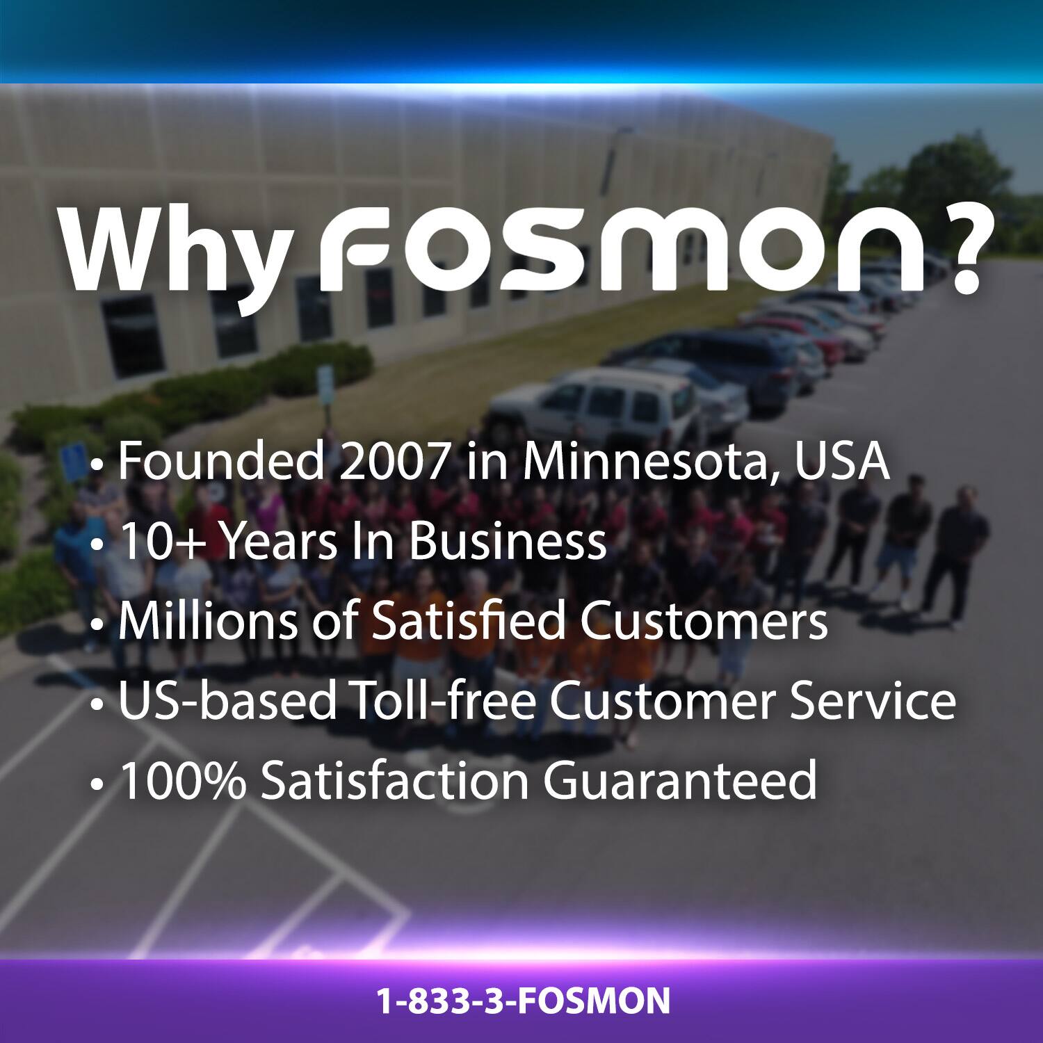 Why Fosmon?  
- Founded 2007 in Minnesota, USA  
- 10+ Years In Business  
- Millions of Satisfied Customers  
- US-based Toll-free Customer Service  
- 100% Satisfaction Guaranteed  
1-833-3-FOSMON