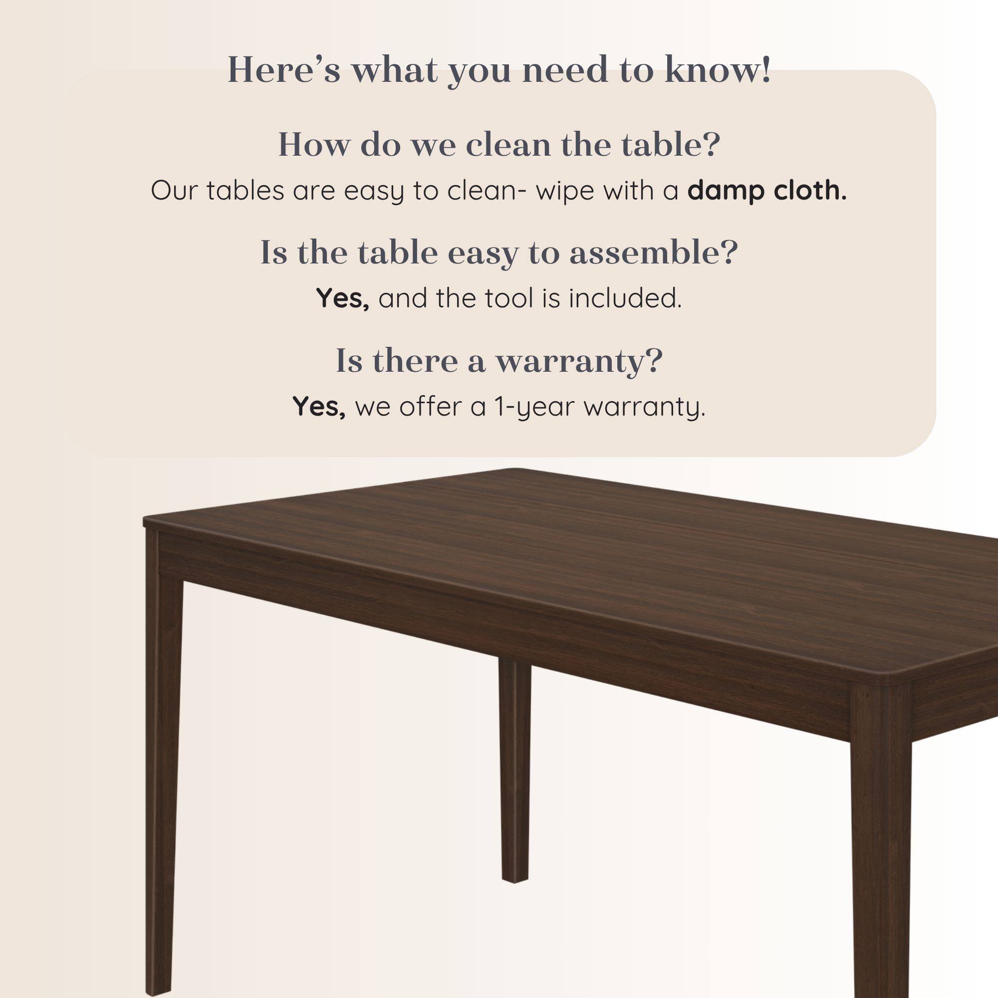 Here's what you need to know!

How do we clean the table?
Our tables are easy to clean- wipe with a damp cloth.

Is the table easy to assemble?
Yes, and the tool is included.

Is there a warranty?
Yes, we offer a 1-year warranty.