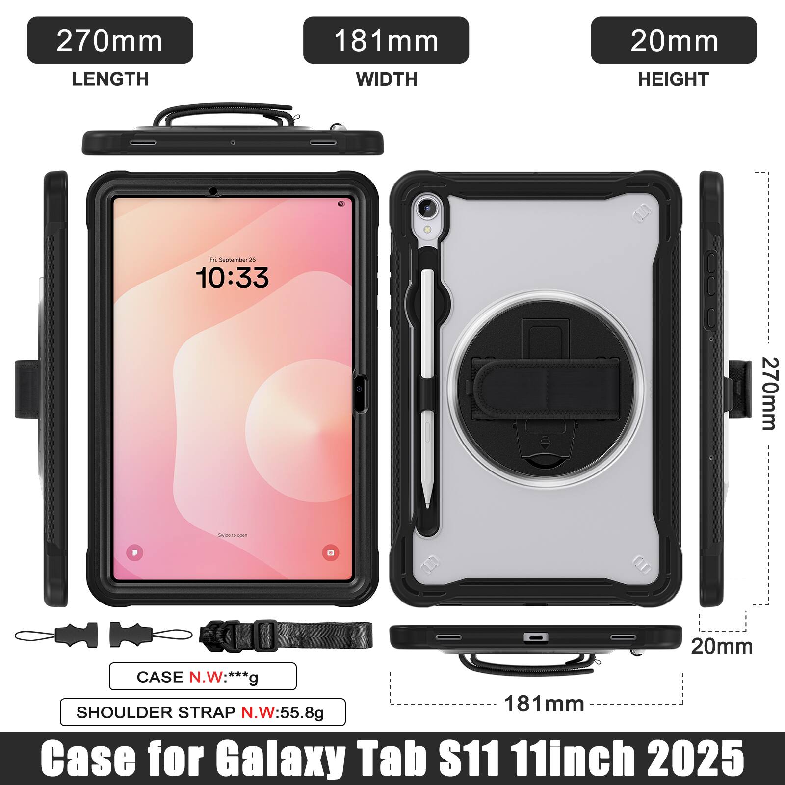 270mm LENGTH  
181mm WIDTH  
20mm HEIGHT  

10:33  

270mm  
20mm  

CASE N.W: ***g  

SHOULDER STRAP N.W: 55.8g  

Case for Galaxy Tab S11 11inch 2025