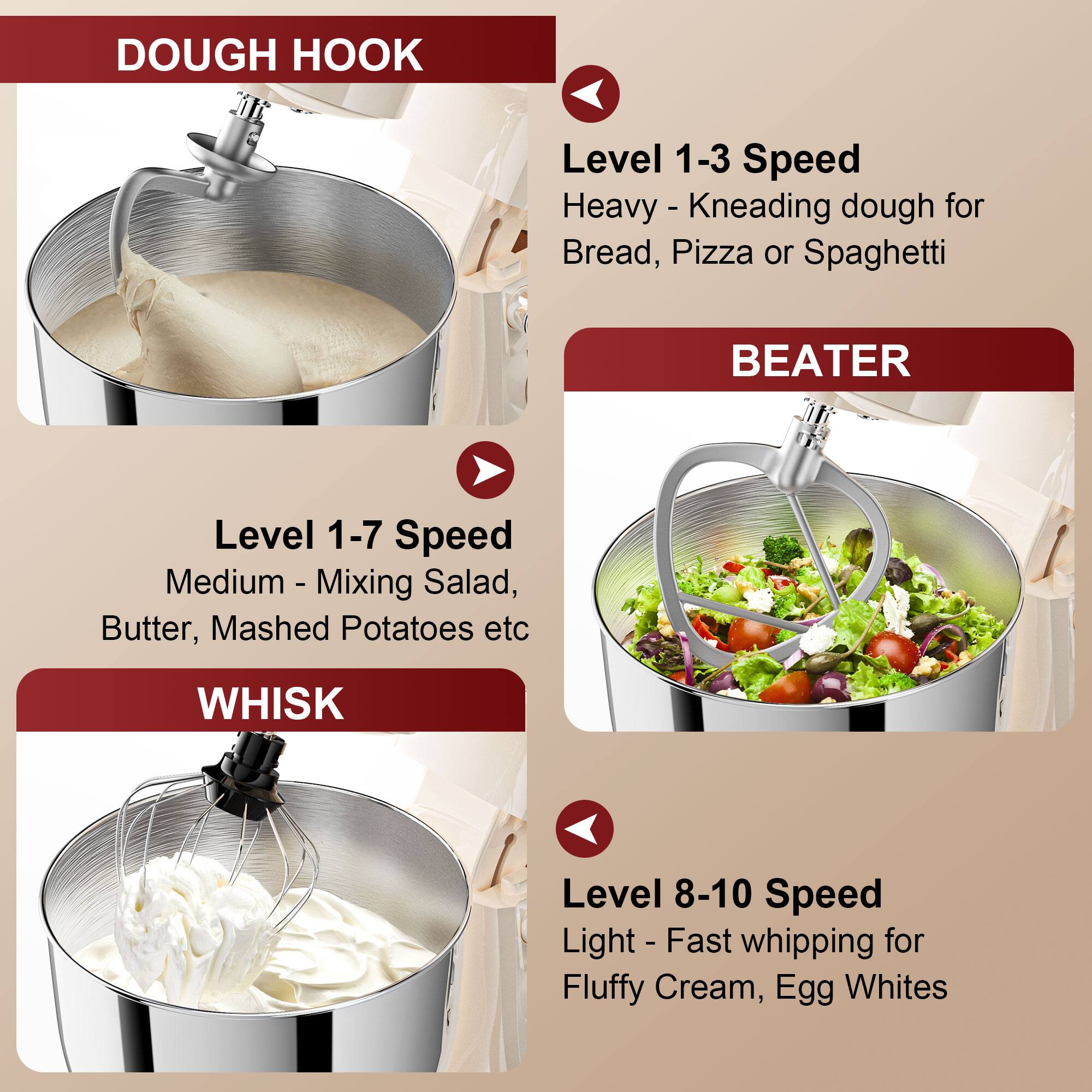 DOUGH HOOK  
Level 1-3 Speed  
Heavy - Kneading dough for Bread, Pizza or Spaghetti  

BEATER  
Level 1-7 Speed  
Medium - Mixing Salad, Butter, Mashed Potatoes etc  

WHISK  
Level 8-10 Speed  
Light - Fast whipping for Fluffy Cream, Egg Whites