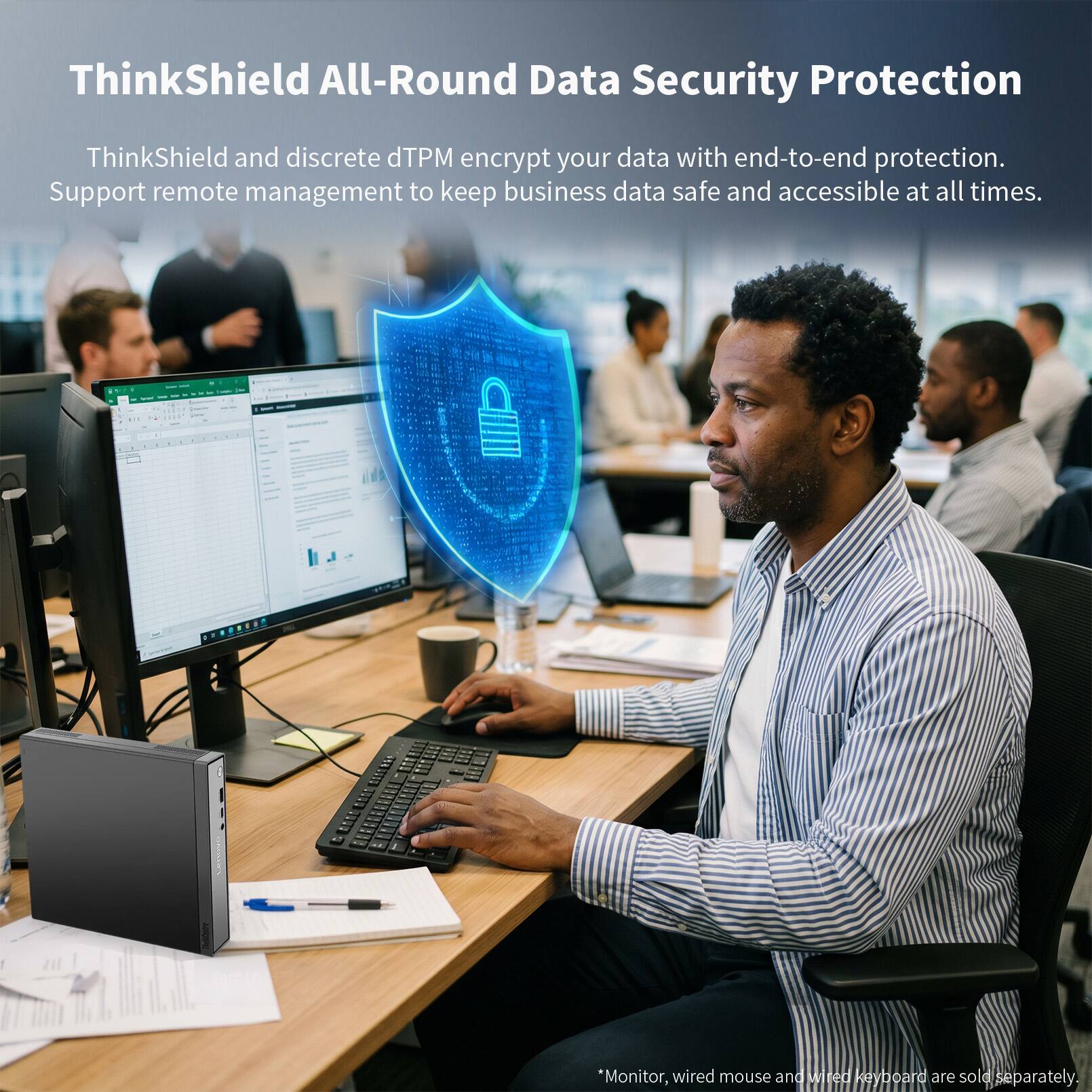 ThinkShield All-Round Data Security Protection

ThinkShield and discrete dTPM encrypt your data with end-to-end protection. Support remote management to keep business data safe and accessible at all times.

*Monitor, wired mouse and wired keyboard are sold separately.