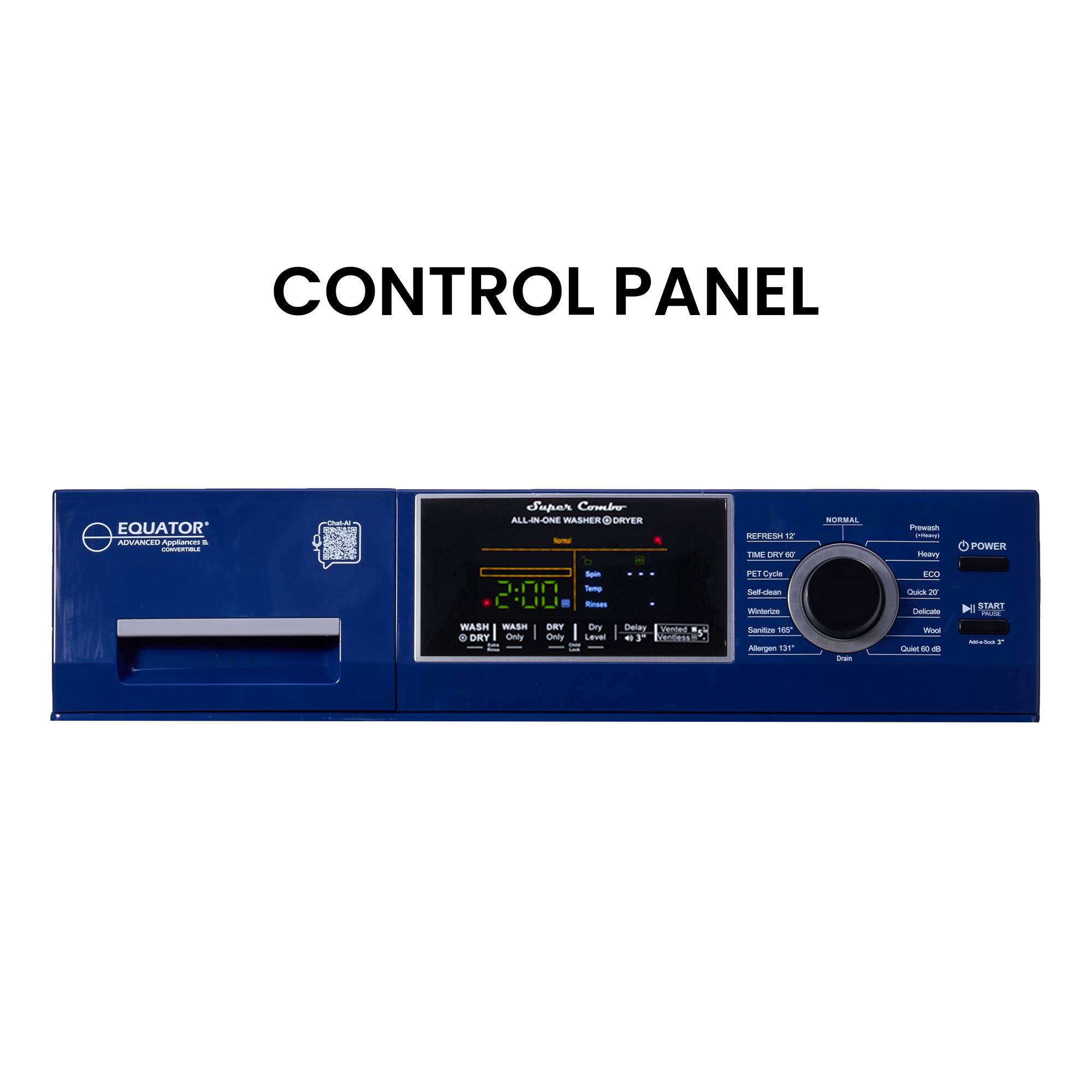 CONTROL PANEL

EQUATOR

ALL-IN-ONE WASHER/DRYER

TM 12

POWER

REFRESH 12

NORMAL

TIME DRY 67

PET CYCLE

ECO

Self-clean

Quick 20

Delicate

Allergen 131

Drain 60

Start

Wash

Wash Only

Dry

Dry Only

Delay

Sanitize

100

Mode

15

Sw

us

- - - F