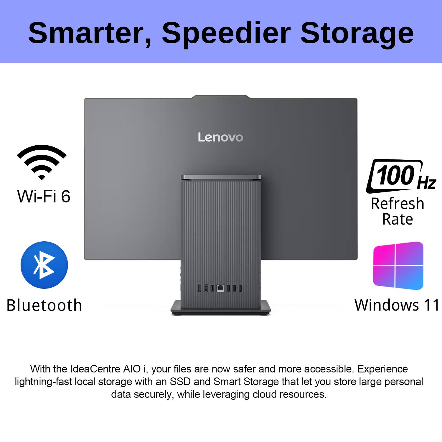 Smarter, Speedier Storage

Wi-Fi 6  
Bluetooth  
100 Hz Refresh Rate  
Windows 11

With the IdeaCentre AIO i, your files are now safer and more accessible. Experience lightning-fast local storage with an SSD and Smart Storage that let you store large personal data securely, while leveraging cloud resources.