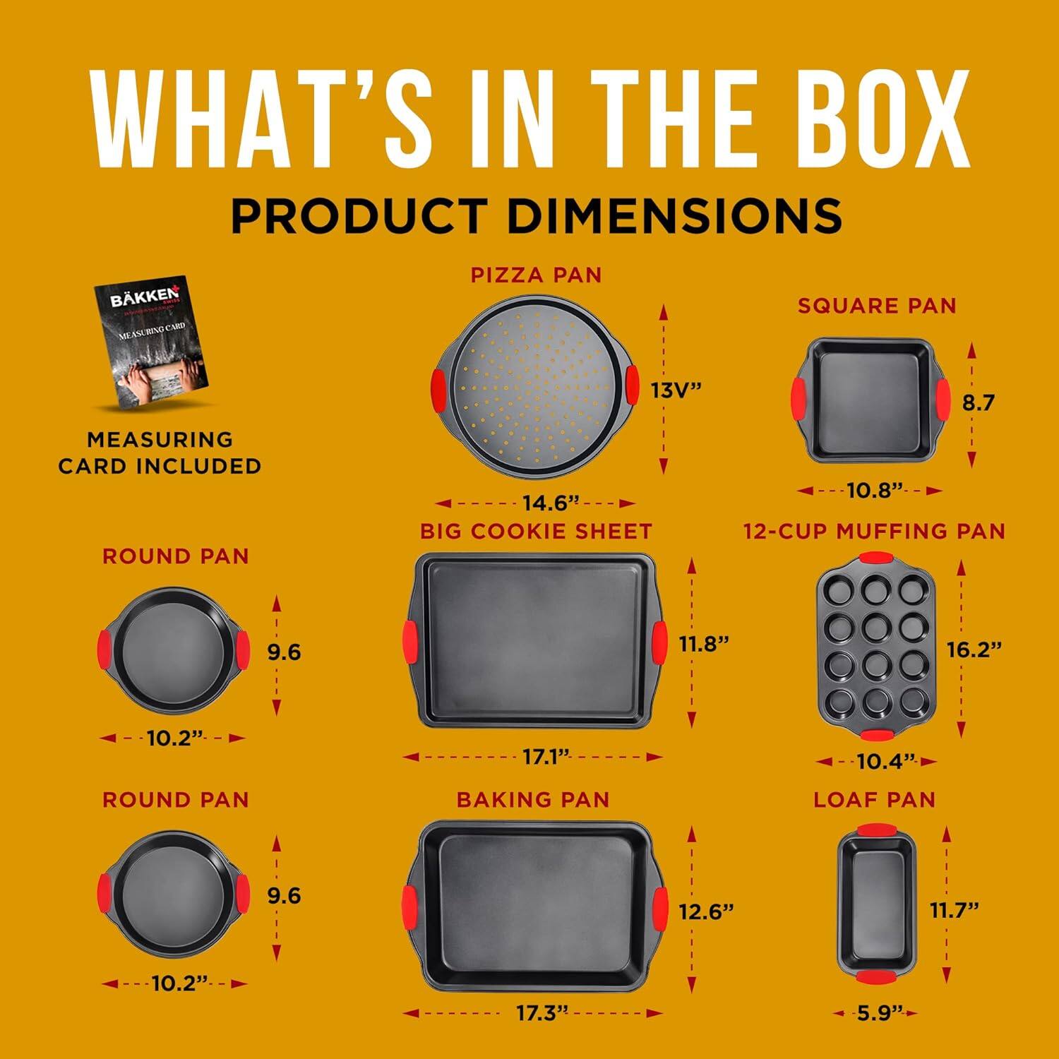 WHAT'S IN THE BOX
PRODUCT DIMENSIONS
BKKEN
PIZZA PAN
SQUARE PAN
13V"
8.7
MEASURING CARD INCLUDED
ROUND PAN
14.6"
BIG COOKIE SHEET
10.8"
12-CUP MUFFING PAN
9.6
11.8"
16.2"
10.4"
ROUND PAN
BAKING PAN
LOAF PAN
9.6
12.6"
11.7"
10.2"
17.3"
5.9"