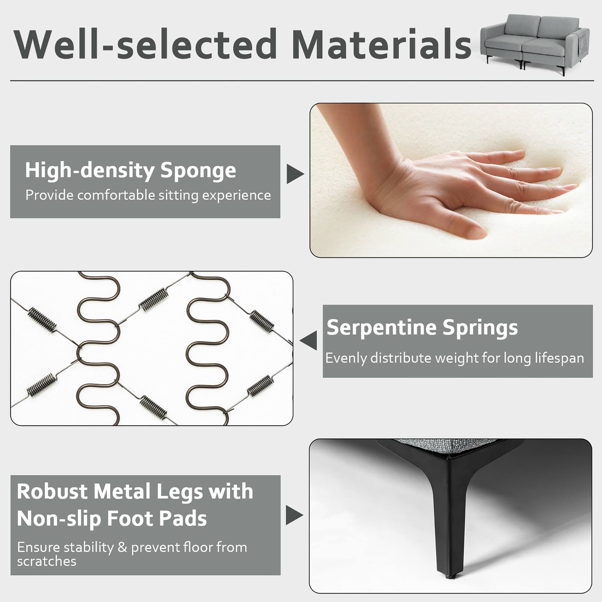 Well-selected Materials

- High-density Sponge
  - Provide comfortable sitting experience

- Serpentine Springs
  - Evenly distribute weight for long lifespan

- Robust Metal Legs with Non-slip Foot Pads
  - Ensure stability & prevent floor from scratches