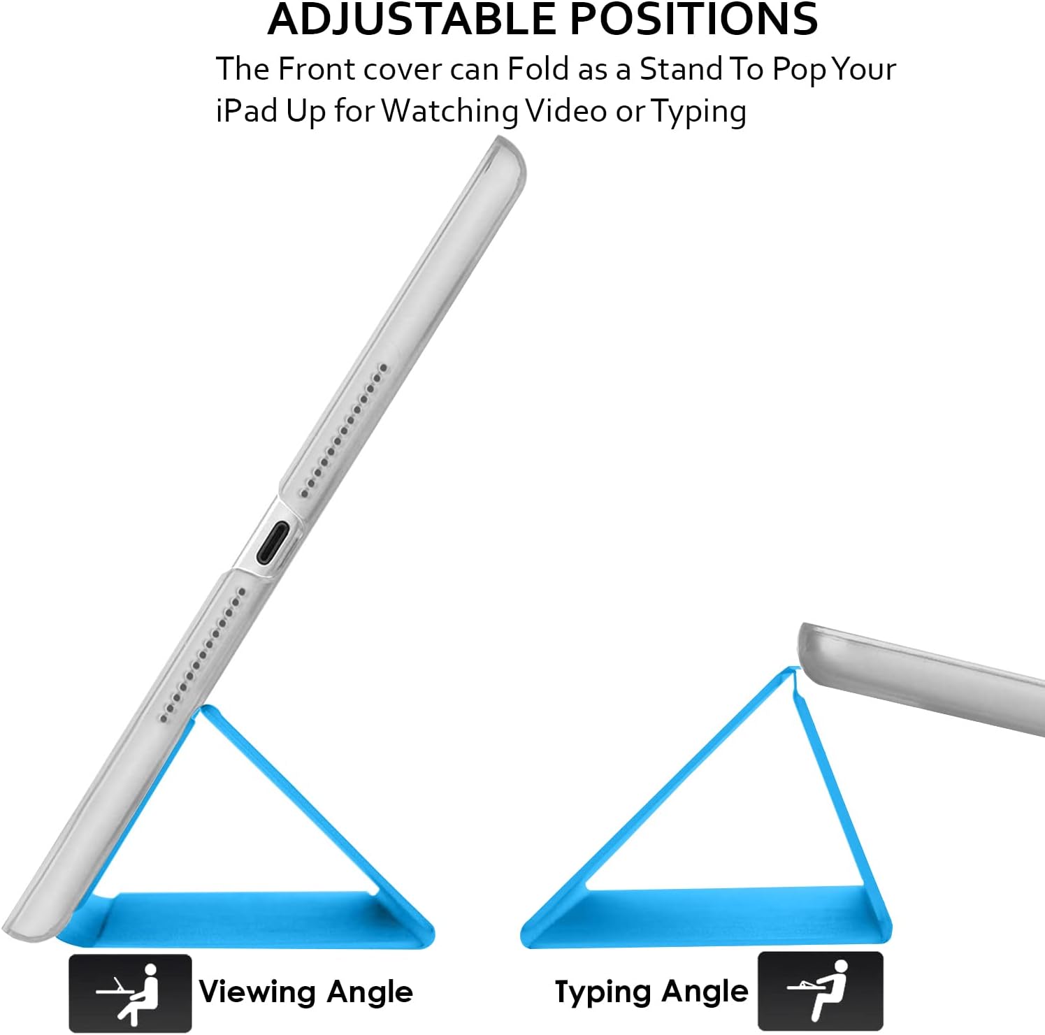 ADJUSTABLE POSITIONS  
The Front cover can Fold as a Stand To Pop Your iPad Up for Watching Video or Typing

Viewing Angle  
Typing Angle
