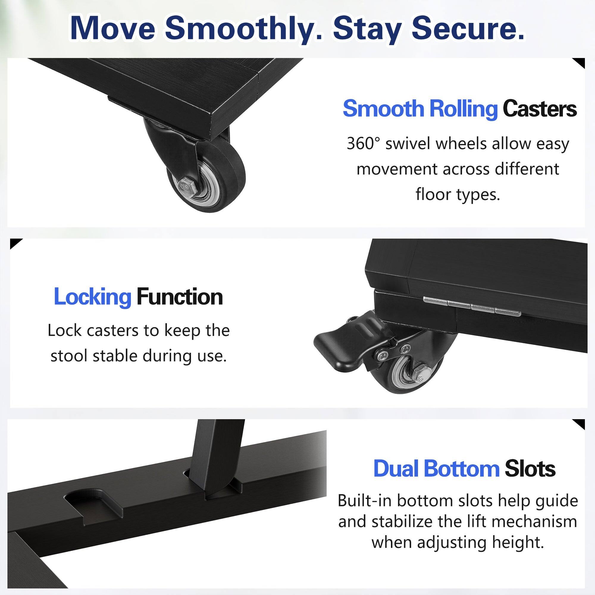 Move Smoothly. Stay Secure.

Smooth Rolling Casters  
360° swivel wheels allow easy movement across different floor types.

Locking Function  
Lock casters to keep the stool stable during use.

Dual Bottom Slots  
Built-in bottom slots help guide and stabilize the lift mechanism when adjusting height.