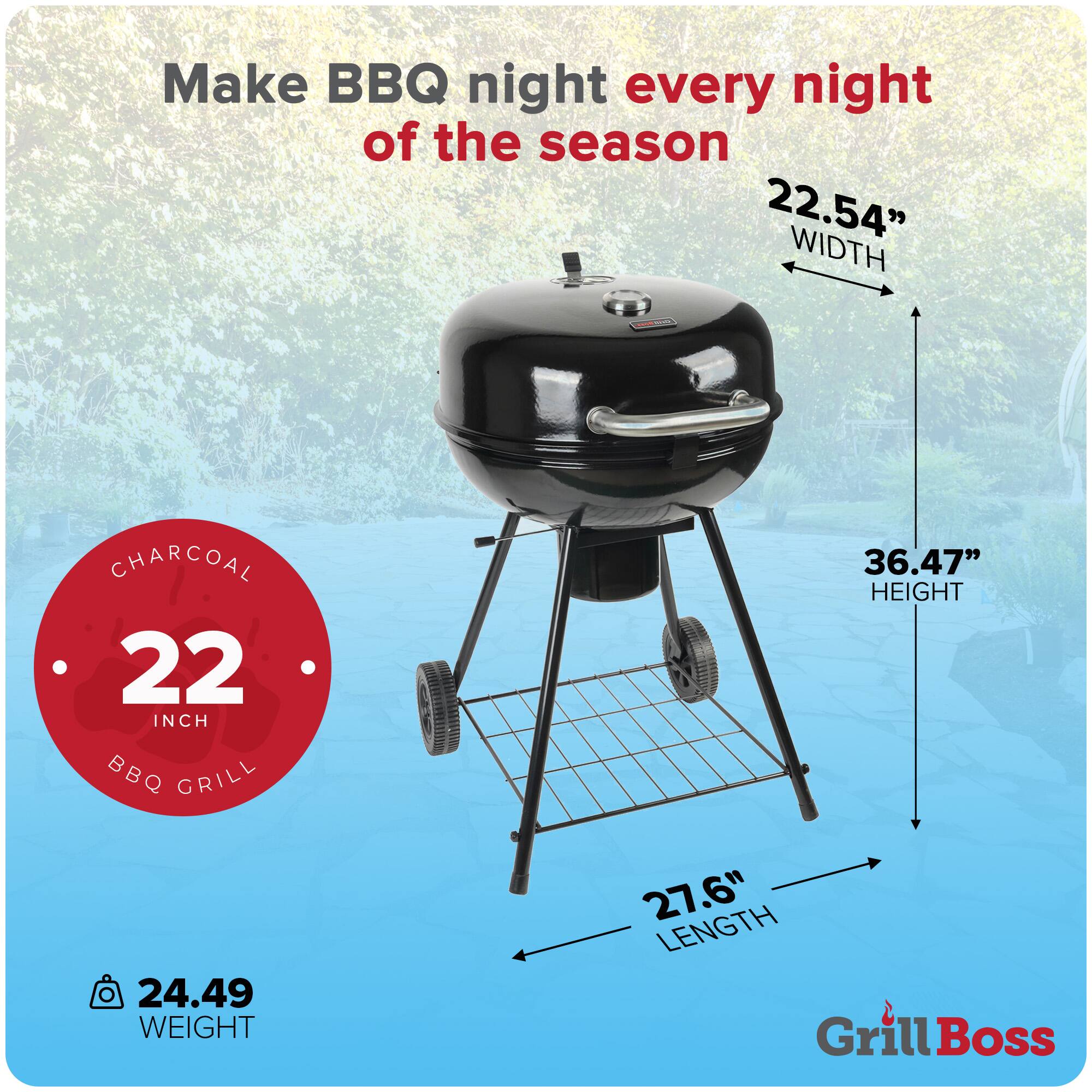 Make BBQ night every night of the season

22.54" WIDTH  
36.47" HEIGHT  
27.6" LENGTH  
24.49 WEIGHT  

CHARCOAL 22 INCH BBQ GRILL  

Grill Boss