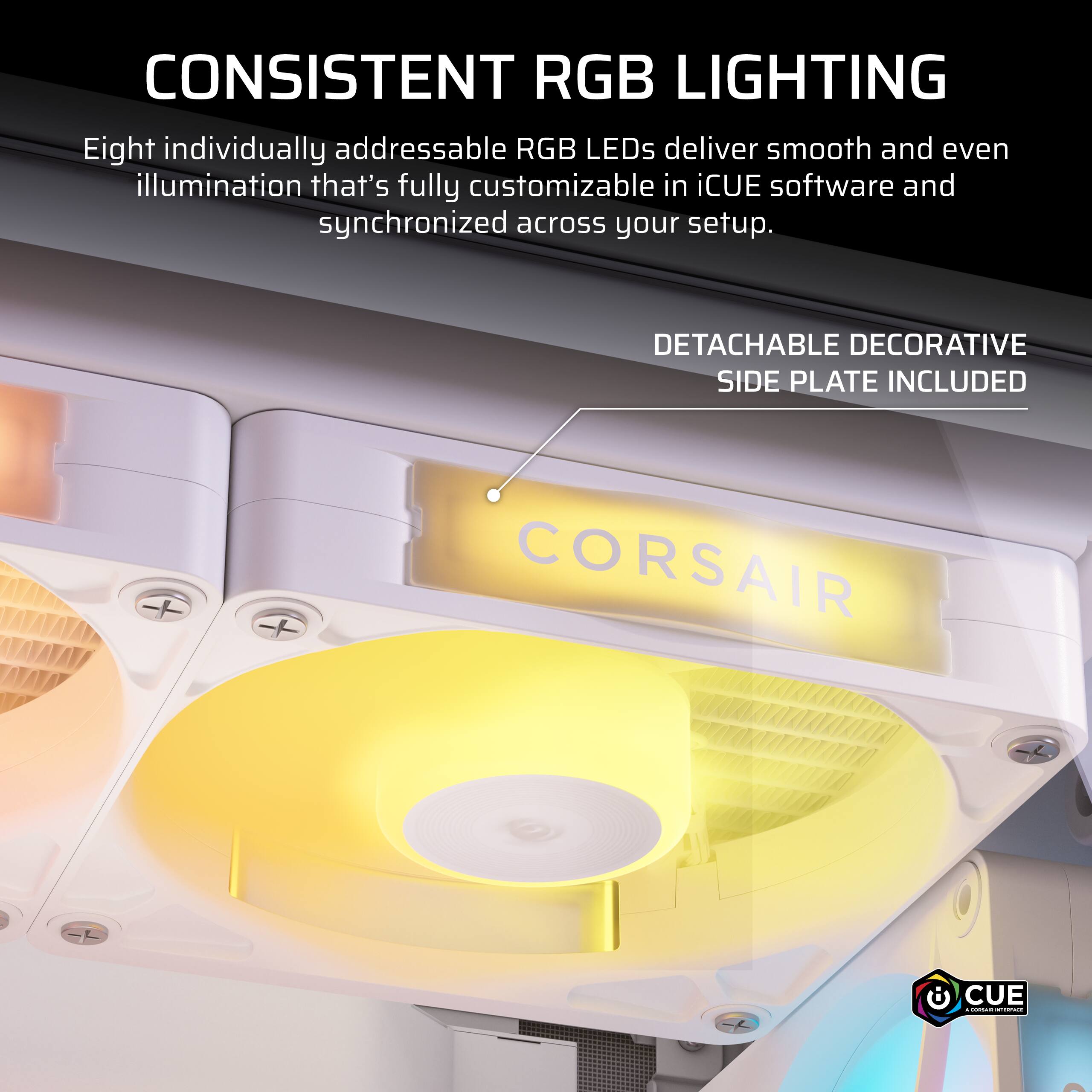 CONSISTENT RGB LIGHTING  
Eight individually addressable RGB LEDs deliver smooth and even illumination that's fully customizable in iCUE software and synchronized across your setup.  

DETACHABLE DECORATIVE SIDE PLATE INCLUDED  

CORSAIR  

CUE