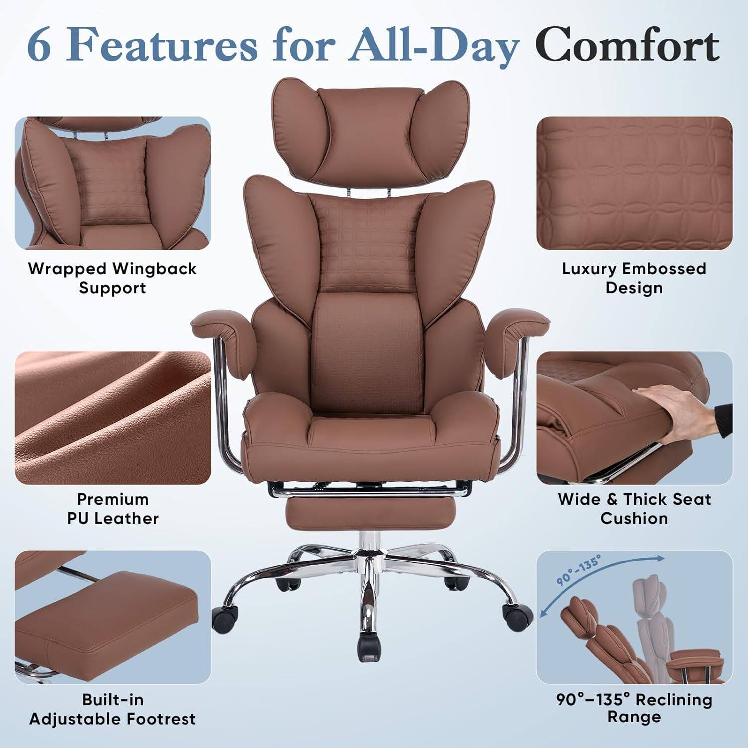 6 Features for All-Day Comfort

- Wrapped Wingback Support
- Luxury Embossed Design
- Premium PU Leather
- Wide & Thick Seat Cushion
- Built-in Adjustable Footrest
- 90°-135° Reclining Range