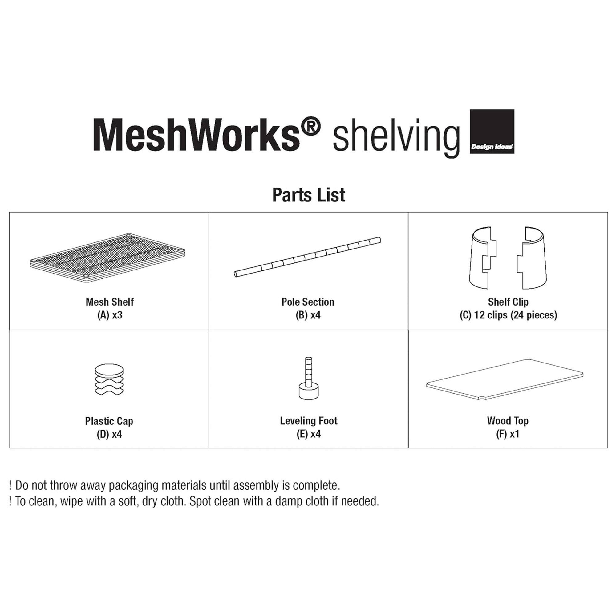MeshWorks shelving  
Design Ideas  

Parts List  

- Mesh Shelf (A) x3  
- Pole Section (B) x4  
- Shelf Clip (C) 12 clips (24 pieces)  
- Plastic Cap (D) x4  
- Leveling Foot (E) x4  
- Wood Top (F) x1  

! Do not throw away packaging materials until assembly is complete.  
! To clean, wipe with a soft, dry cloth. Spot clean with a damp cloth if needed.