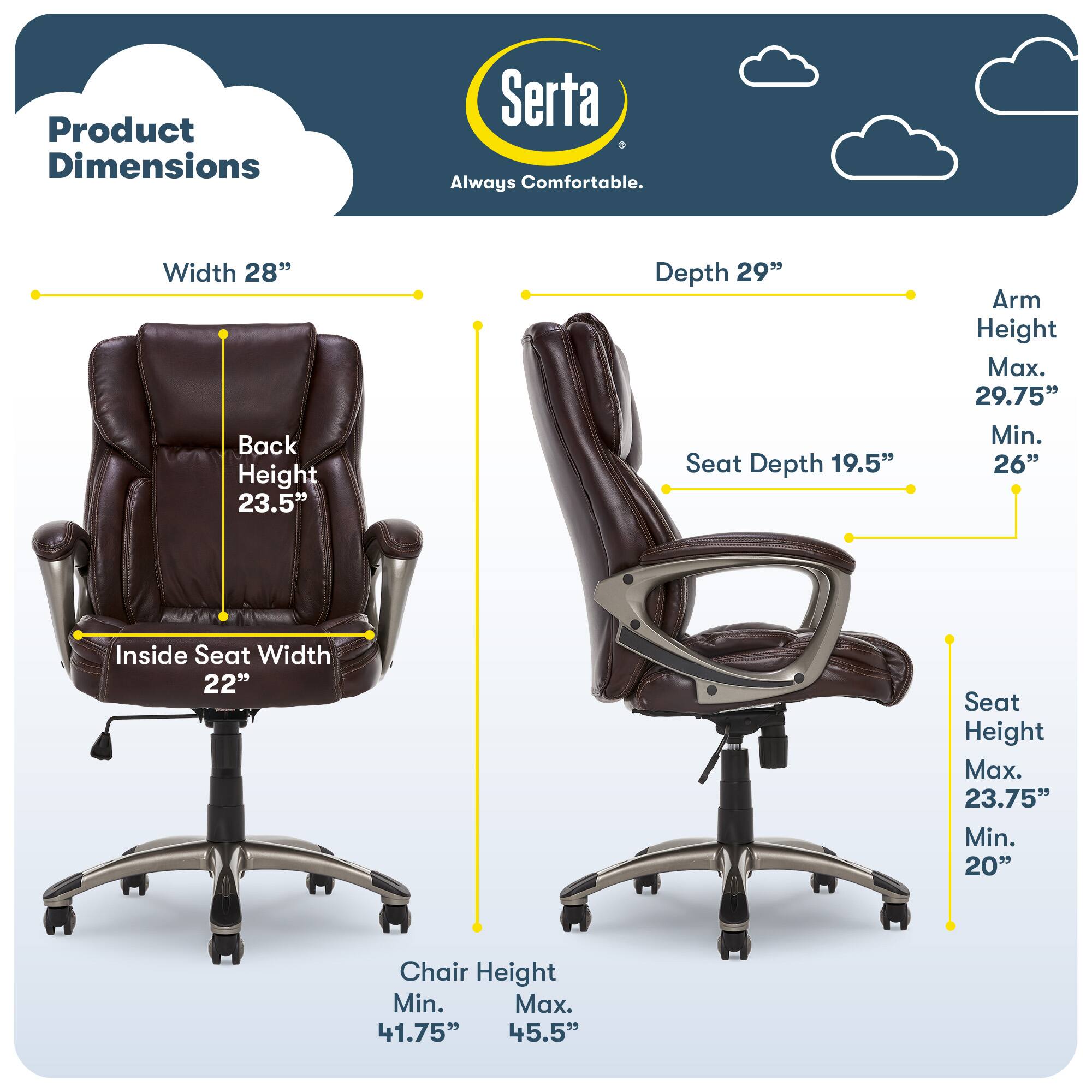 Product Dimensions Serta Always Comfortable

- Width: 28"
- Back Height: 23.5"
- Depth: 29"
- Seat Depth: 19.5"
- Arm Height: Max. 29.75" Min. 26"
- Inside Seat Width: 22"
- Seat Height: Max. 23.75" Min. 20"
- Chair Height: Min. 41.75" Max. 45.5"