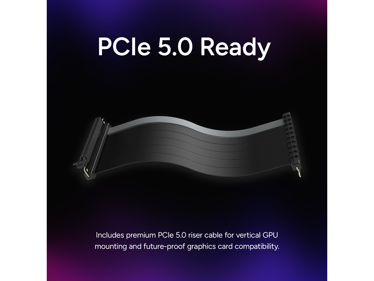 PCIe 5.0 Ready

Includes premium PCIe 5.0 riser cable for vertical GPU mounting and future-proof graphics card compatibility.