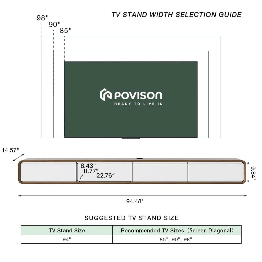 TV Stand Width Selection Guide

POVISON  
READY TO LIVE IN

98"  
90"  
85"

14.57"  
8.43"  
11.77"  
22.76"  
9.84"  
94.48"

Suggested TV Stand Size

TV Stand Size: 94"  
Recommended TV Sizes (Screen Diagonal): 85", 90", 98"