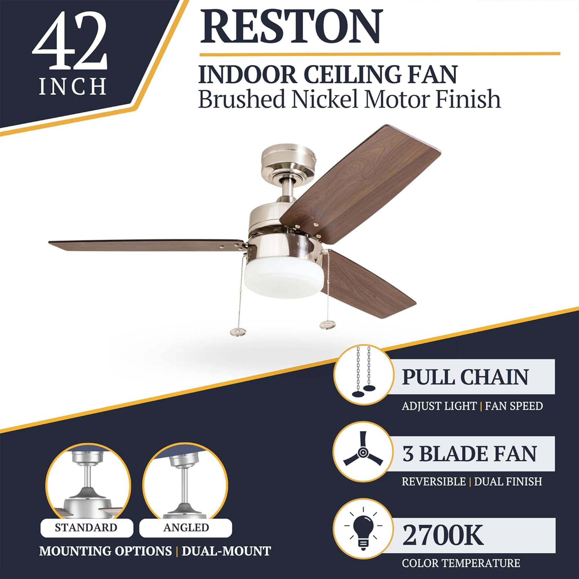 42 INCH RESTON INDOOR CEILING FAN  
Brushed Nickel Motor Finish  
PULL CHAIN  
ADJUST LIGHT | FAN SPEED  
3 BLADE FAN  
REVERSIBLE | DUAL FINISH  
STANDARD | ANGLED MOUNTING OPTIONS  
DUAL-MOUNT  
2700K COLOR TEMPERATURE