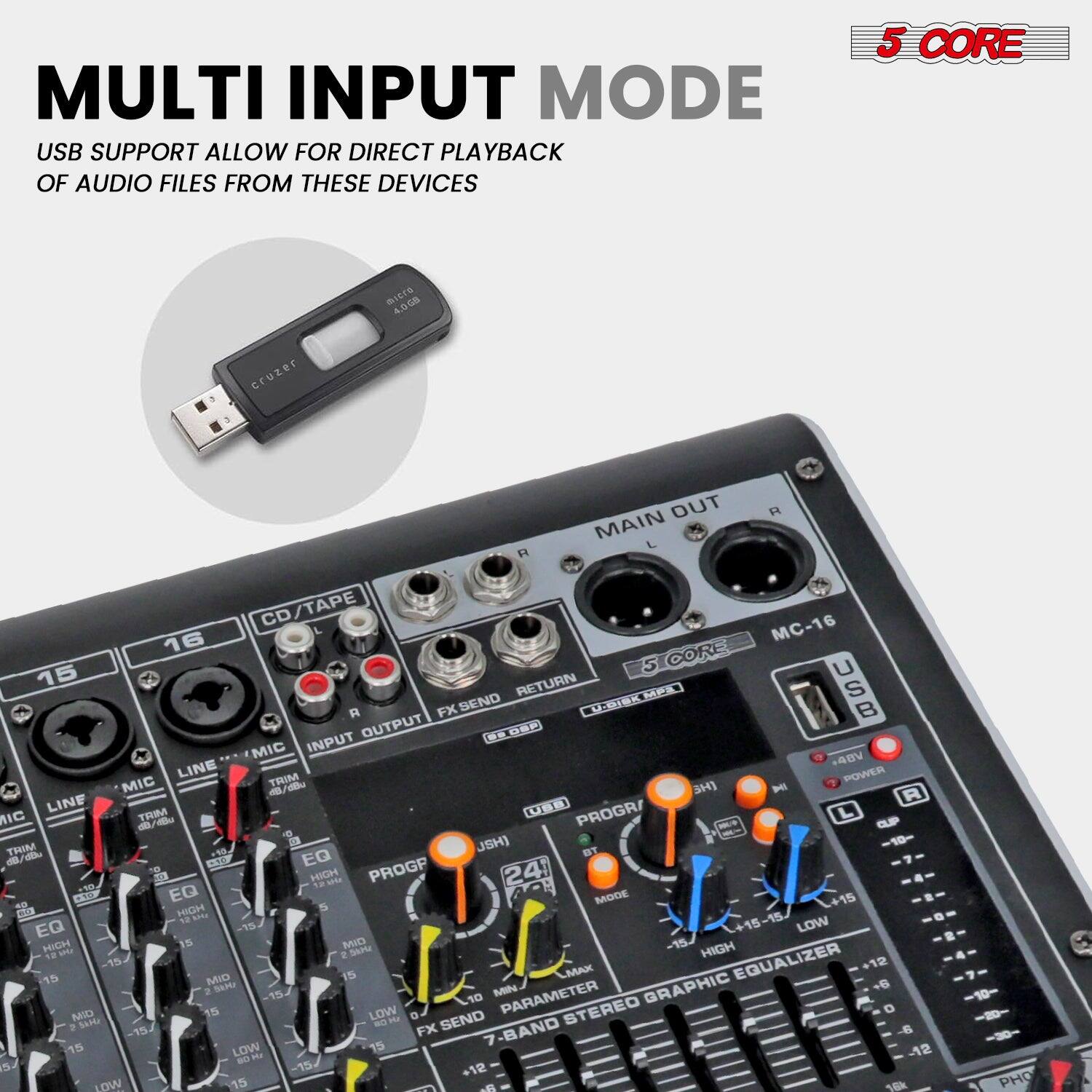**MULTI INPUT MODE**

USB SUPPORT ALLOW FOR DIRECT PLAYBACK OF AUDIO FILES FROM THESE DEVICES

---

**5 CORE**

---

**MC-16**

- MAIN OUT
- CD/TAPE
- LINE
- MIC
- FX SEND
- RETURN
- USB
- POWER
- 24-BAND STEREO GRAPHIC EQUALIZER
- PROG
- FX SEND
- PARAMETER
- 7-BAND
- HIGH
- MID
- LOW
- MAX
- METER
- LINE TRIM
- MIC TRIM
- EQ
- HIGH
- MID
- LOW
- FX SEND
- RETURN
- MAIN OUT
- USB
- POWER
- 24-BAND STEREO GRAPHIC EQUALIZER
- PROG
- FX SEND
- PARAMETER
- 7-BAND
- HIGH
- MID
- LOW
- MAX
- METER
- LINE TRIM
- MIC TRIM
- EQ
- HIGH
- MID
- LOW
- FX SEND
- RETURN
- MAIN OUT
- USB
- POWER
- 24-BAND STEREO GRAPHIC EQUALIZER
- PROG
- FX SEND
- PARAMETER
- 7-BAND
- HIGH
- MID
- LOW
- MAX
- METER
- LINE TRIM
- MIC TRIM
- EQ
- HIGH
- MID
- LOW
- FX SEND
- RETURN
- MAIN OUT
- USB
- POWER
- 24-BAND STEREO GRAPHIC EQUALIZER
- PROG
- FX SEND
- PARAMETER
- 7-BAND
- HIGH
- MID
- LOW
- MAX
- METER
- LINE TRIM
- MIC TRIM
- EQ
- HIGH
- MID
- LOW
- FX SEND
- RETURN
- MAIN OUT
- USB
- POWER
- 24-BAND STEREO GRAPHIC EQUALIZER
- PROG
- FX SEND
- PARAMETER
- 7-BAND
- HIGH
- MID
- LOW
- MAX
- METER
- LINE TRIM
- MIC TRIM
- EQ
- HIGH
- MID
- LOW
- FX SEND
- RETURN
- MAIN OUT
- USB
- POWER
- 24-BAND STEREO GRAPHIC EQUALIZER
-