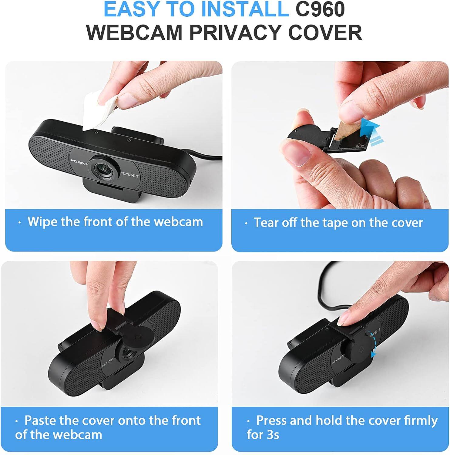 EASY TO INSTALL C960 WEBCAM PRIVACY COVER

- Wipe the front of the webcam
- Tear off the tape on the cover
- Paste the cover onto the front of the webcam
- Press and hold the cover firmly for 3s