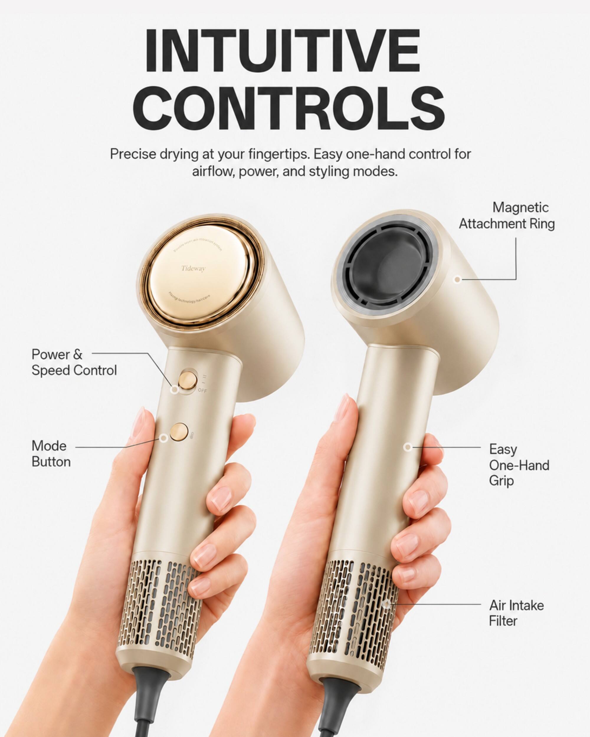 INTUITIVE CONTROLS  
Precise drying at your fingertips. Easy one-hand control for airflow, power, and styling modes.  

- Magnetic Attachment Ring  
- Power & Speed Control  
- Mode Button  
- Easy One-Hand Grip  
- Air Intake Filter