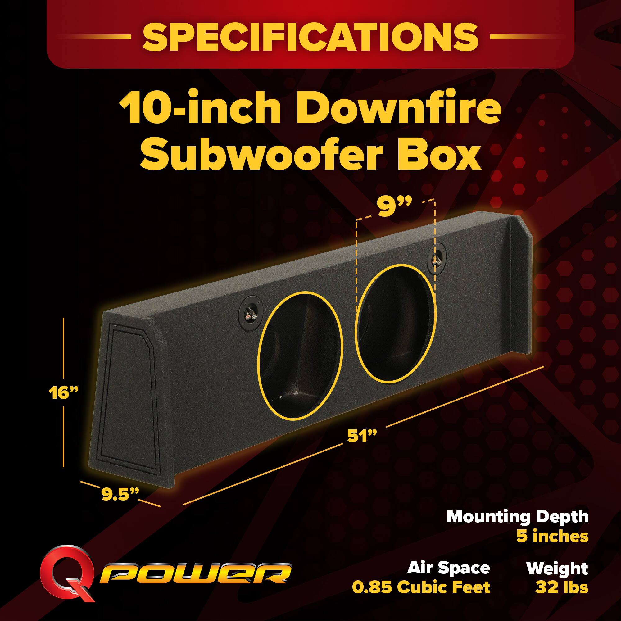 SPECIFICATIONS  
10-inch Downfire Subwoofer Box  
9" x 16" x 51" x 9.5"  
Mounting Depth: 5 inches  
Air Space: 0.85 Cubic Feet  
Weight: 32 lbs