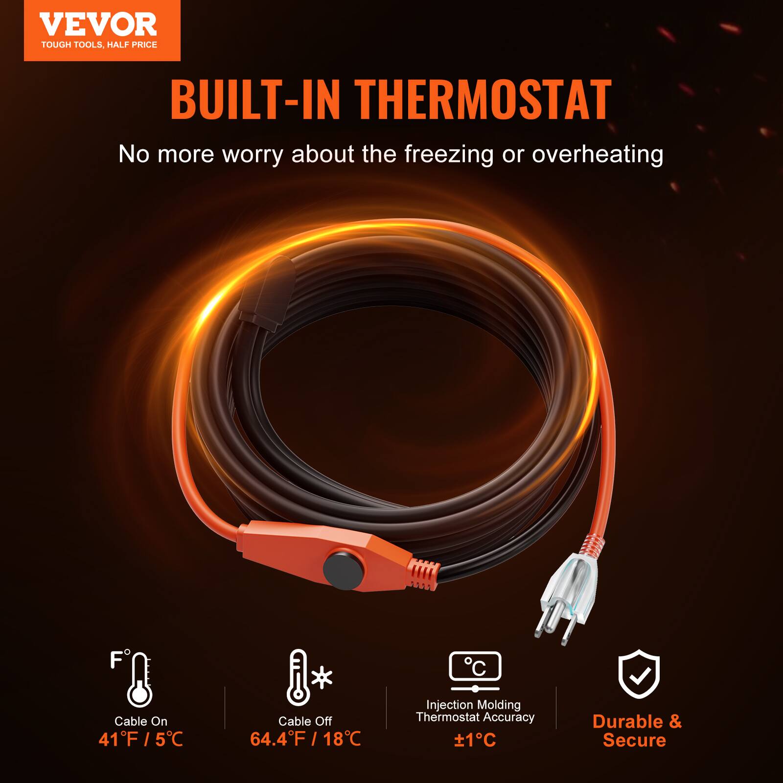 VEVOR TOUGH TOOLS, HALF PRICE

BUILT-IN THERMOSTAT

No more worry about the freezing or overheating

Cable On: 41°F / 5°C

Cable Off: 64.4°F / 18°C

Injection Molding Thermostat Accuracy: ±1°C

Durable & Secure
